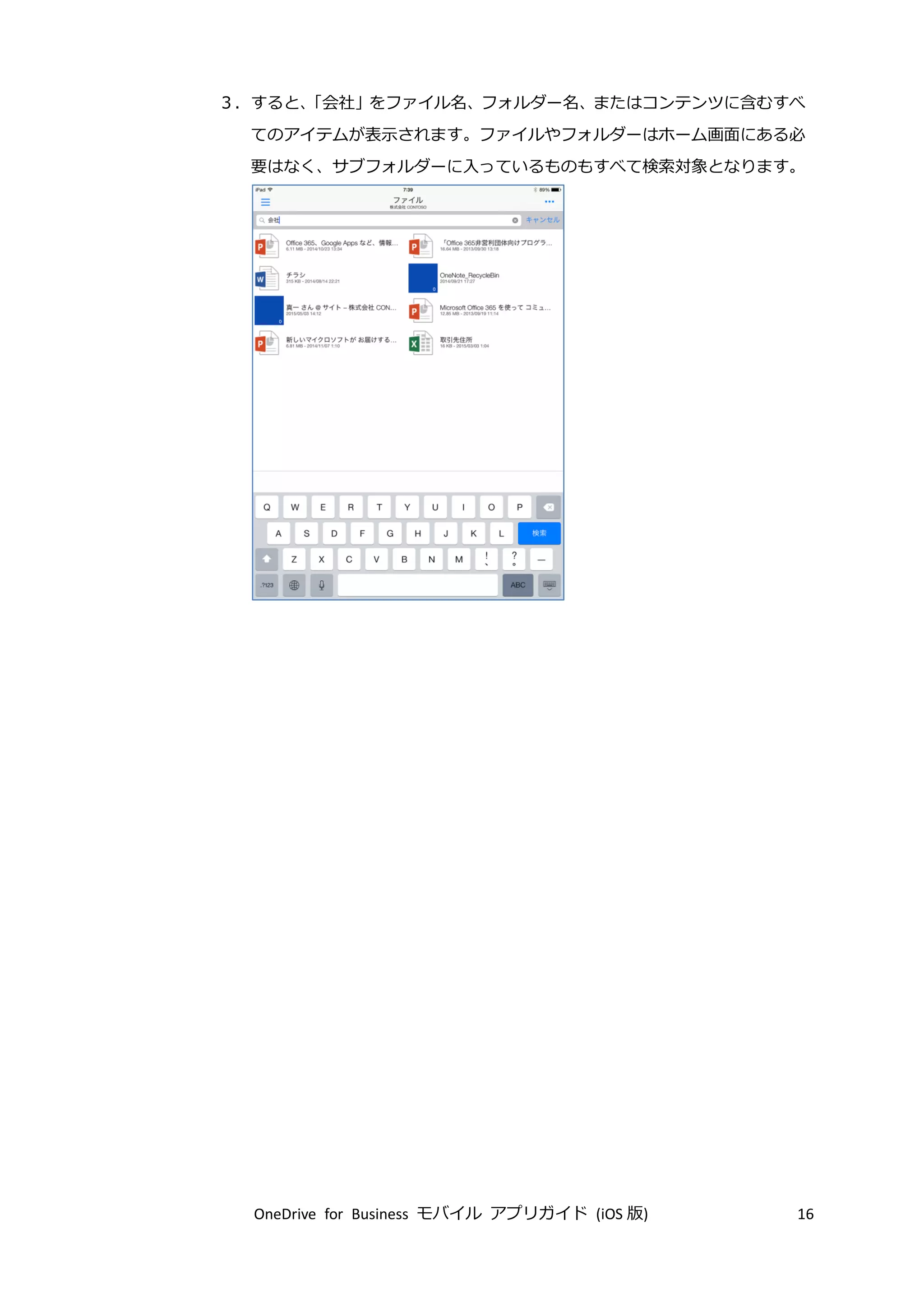 OneDrive for Business モバイル アプリガイド (iOS 版) 16
３．すると、「会社」をファイル名、フォルダー名、またはコンテンツに含むすべ
てのアイテムが表示されます。ファイルやフォルダーはホーム画面にある必
要はなく、サブフォルダーに入っているものもすべて検索対象となります。
 