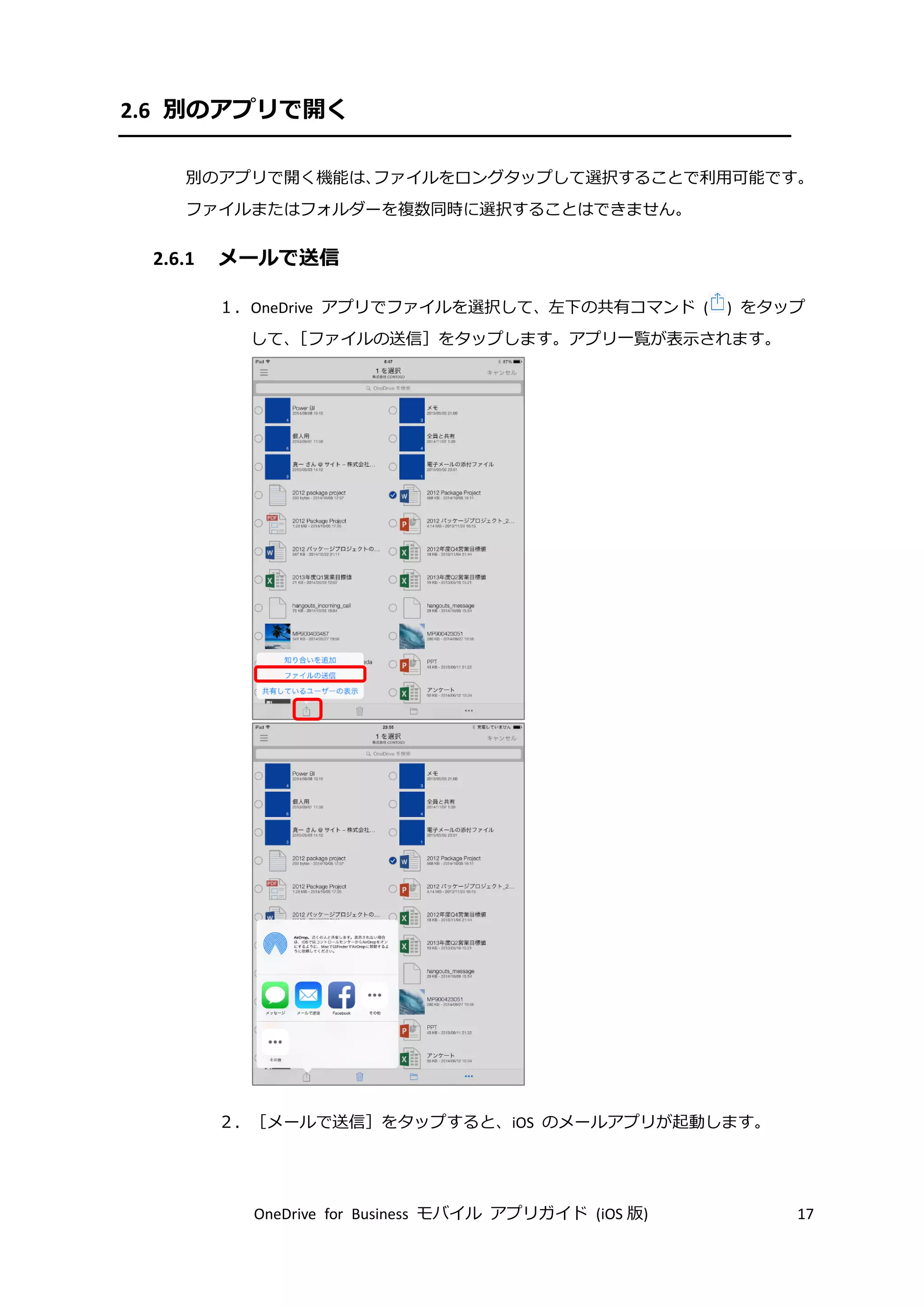 OneDrive for Business モバイル アプリガイド (iOS 版) 17
2.6 別のアプリで開く
別のアプリで開く機能は、ファイルをロングタップして選択することで利用可能です。
ファイルまたはフォルダーを複数同時に選択することはできません。
2.6.1 メールで送信
１．OneDrive アプリでファイルを選択して、左下の共有コマンド ( ) をタップ
して、［ファイルの送信］をタップします。アプリ一覧が表示されます。
２．［メールで送信］をタップすると、iOS のメールアプリが起動します。
 