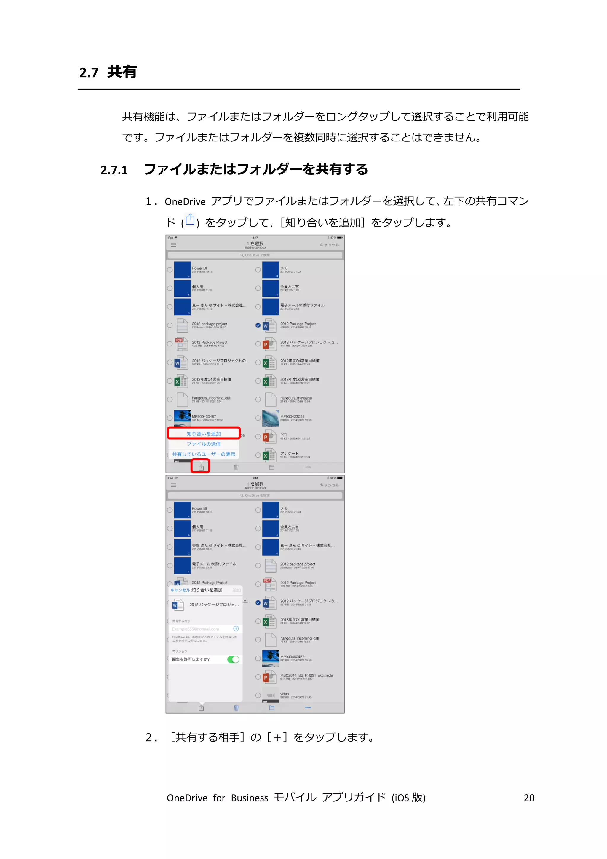 OneDrive for Business モバイル アプリガイド (iOS 版) 20
2.7 共有
共有機能は、ファイルまたはフォルダーをロングタップして選択することで利用可能
です。ファイルまたはフォルダーを複数同時に選択することはできません。
2.7.1 ファイルまたはフォルダーを共有する
１．OneDrive アプリでファイルまたはフォルダーを選択して、左下の共有コマン
ド ( ) をタップして、［知り合いを追加］をタップします。
２．［共有する相手］の［＋］をタップします。
 
