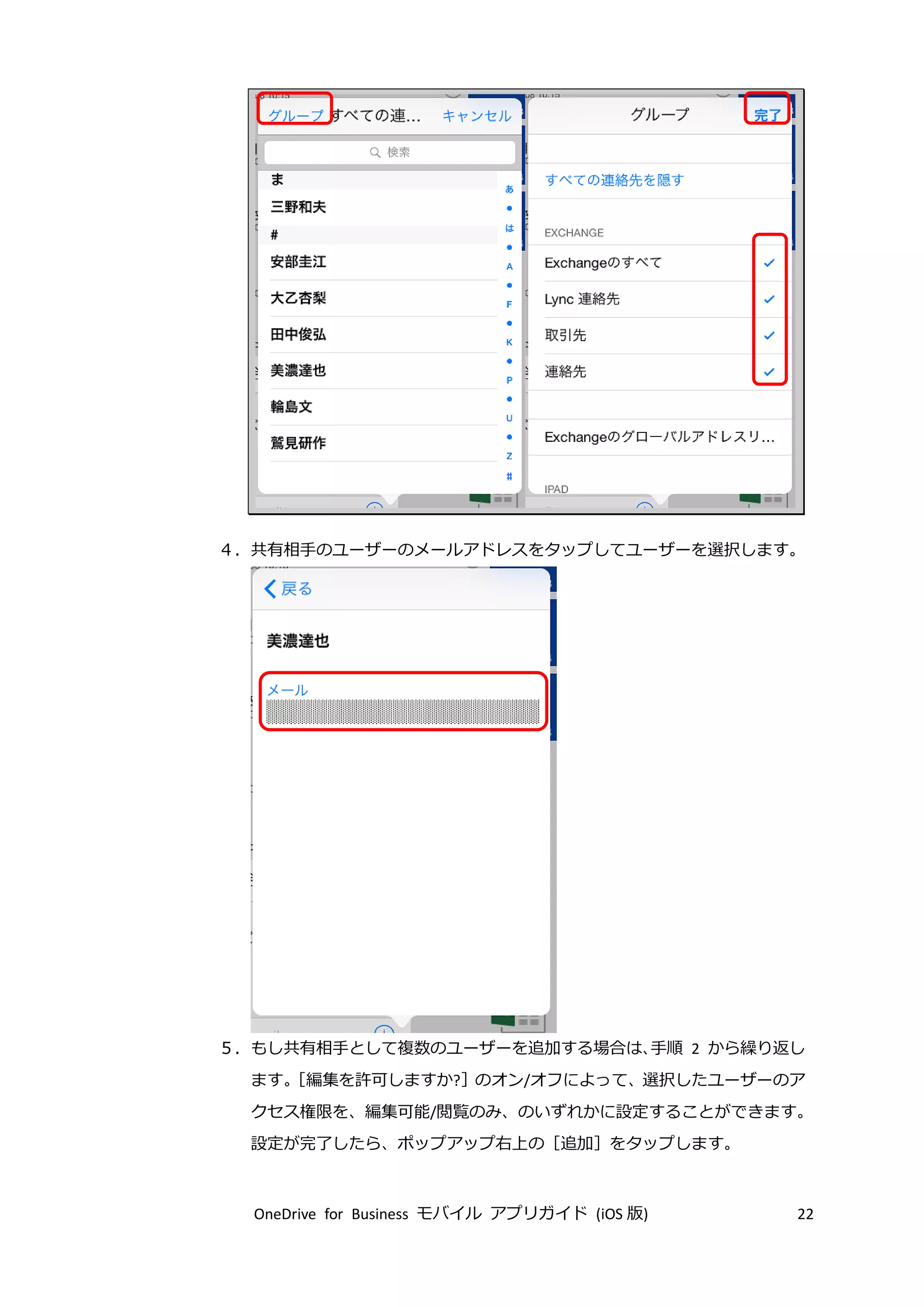 OneDrive for Business モバイル アプリガイド (iOS 版) 22
４．共有相手のユーザーのメールアドレスをタップしてユーザーを選択します。
５．もし共有相手として複数のユーザーを追加する場合は、手順 2 から繰り返し
ます。［編集を許可しますか?］のオン/オフによって、選択したユーザーのア
クセス権限を、編集可能/閲覧のみ、のいずれかに設定することができます。
設定が完了したら、ポップアップ右上の［追加］をタップします。
 