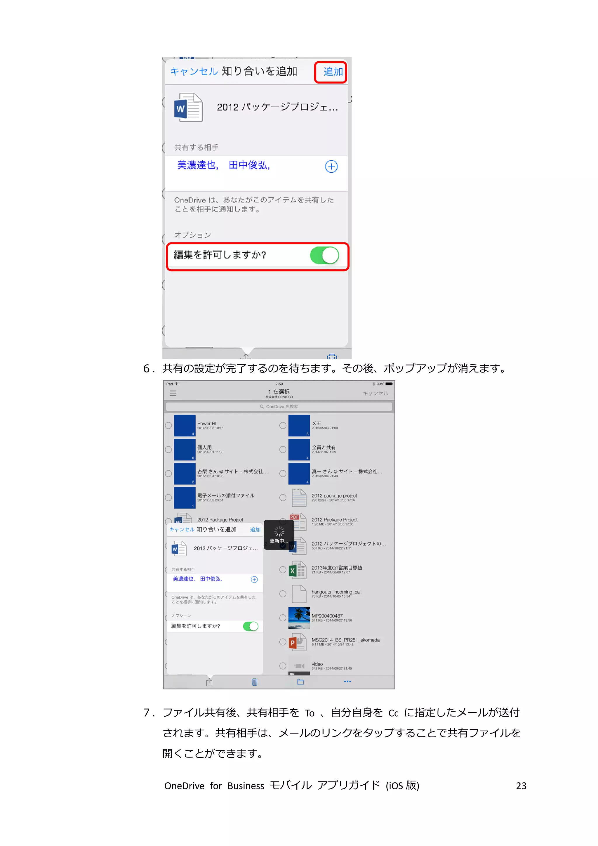 OneDrive for Business モバイル アプリガイド (iOS 版) 23
６．共有の設定が完了するのを待ちます。その後、ポップアップが消えます。
７．ファイル共有後、共有相手を To 、自分自身を Cc に指定したメールが送付
されます。共有相手は、メールのリンクをタップすることで共有ファイルを
開くことができます。
 