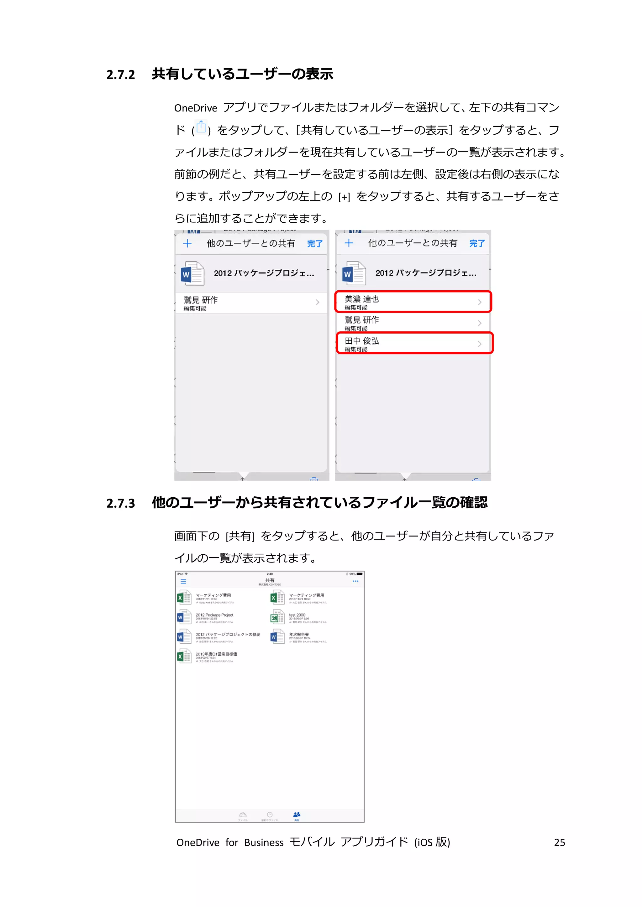 OneDrive for Business モバイル アプリガイド (iOS 版) 25
2.7.2 共有しているユーザーの表示
OneDrive アプリでファイルまたはフォルダーを選択して、左下の共有コマン
ド ( ) をタップして、［共有しているユーザーの表示］をタップすると、フ
ァイルまたはフォルダーを現在共有しているユーザーの一覧が表示されます。
前節の例だと、共有ユーザーを設定する前は左側、設定後は右側の表示にな
ります。ポップアップの左上の [+] をタップすると、共有するユーザーをさ
らに追加することができます。
2.7.3 他のユーザーから共有されているファイル一覧の確認
画面下の [共有] をタップすると、他のユーザーが自分と共有しているファ
イルの一覧が表示されます。
 