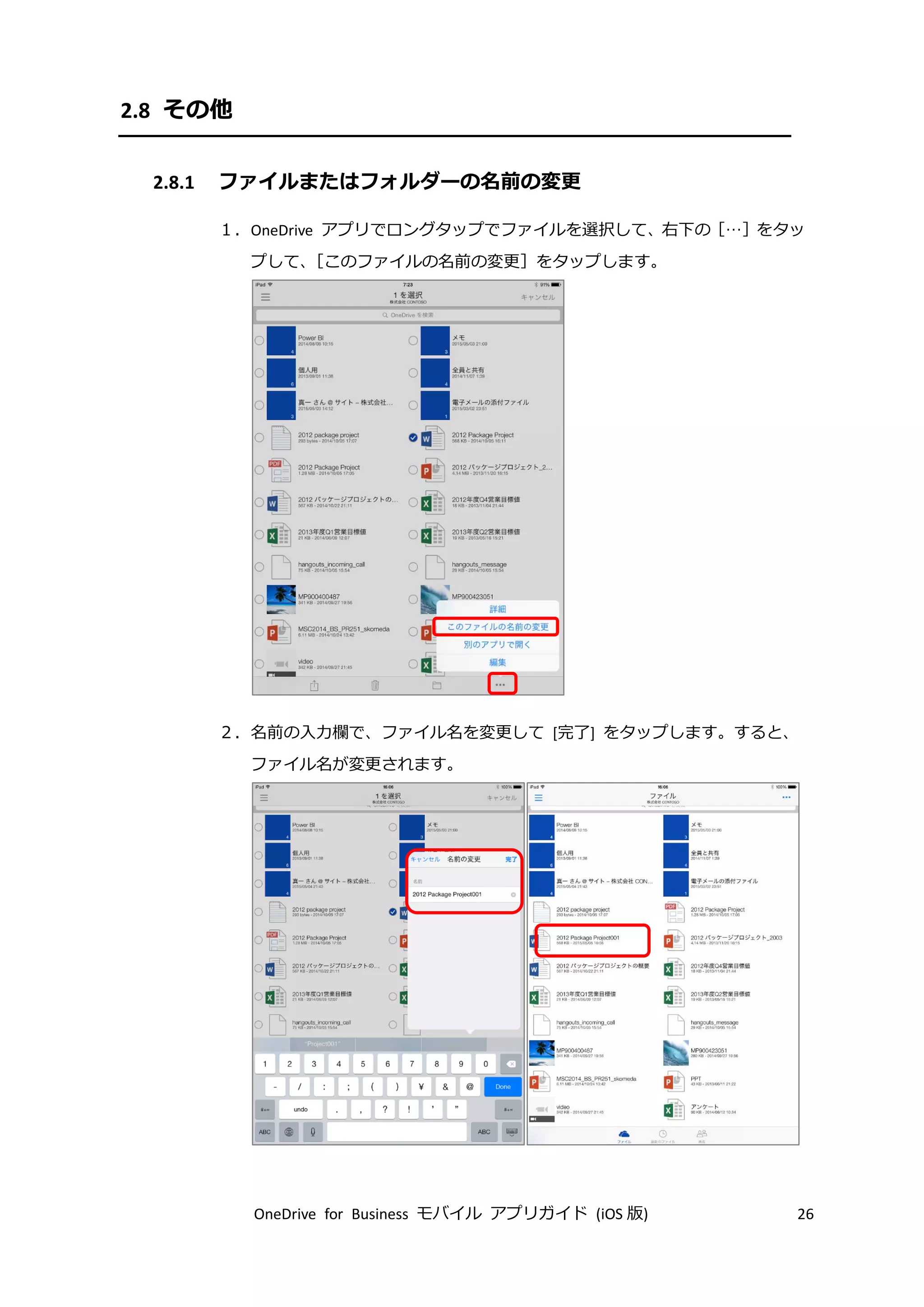 OneDrive for Business モバイル アプリガイド (iOS 版) 26
2.8 その他
2.8.1 ファイルまたはフォルダーの名前の変更
１．OneDrive アプリでロングタップでファイルを選択して、右下の［…］をタッ
プして、［このファイルの名前の変更］をタップします。
２．名前の入力欄で、ファイル名を変更して [完了] をタップします。すると、
ファイル名が変更されます。
 