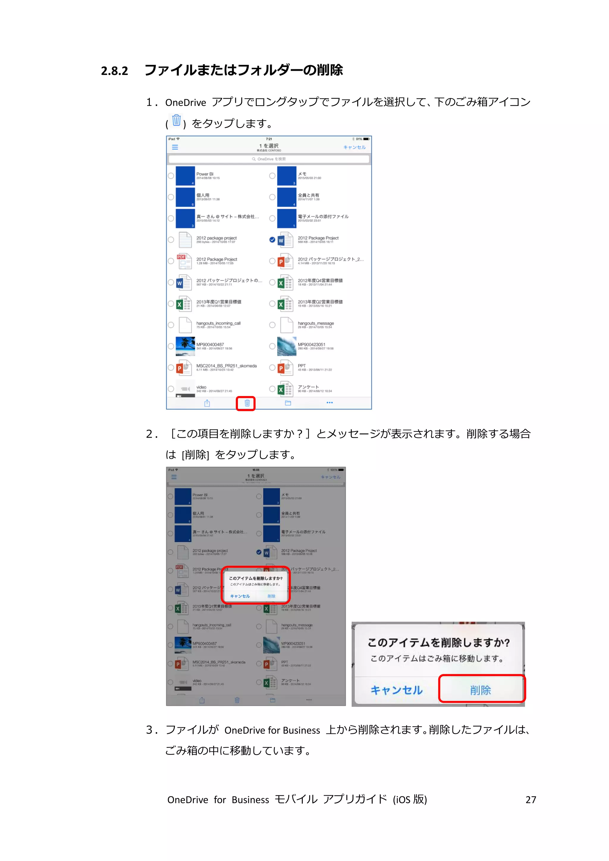 OneDrive for Business モバイル アプリガイド (iOS 版) 27
2.8.2 ファイルまたはフォルダーの削除
１．OneDrive アプリでロングタップでファイルを選択して、下のごみ箱アイコン
( ) をタップします。
２．［この項目を削除しますか？］とメッセージが表示されます。削除する場合
は [削除] をタップします。
３．ファイルが OneDrive for Business 上から削除されます。削除したファイルは、
ごみ箱の中に移動しています。
 