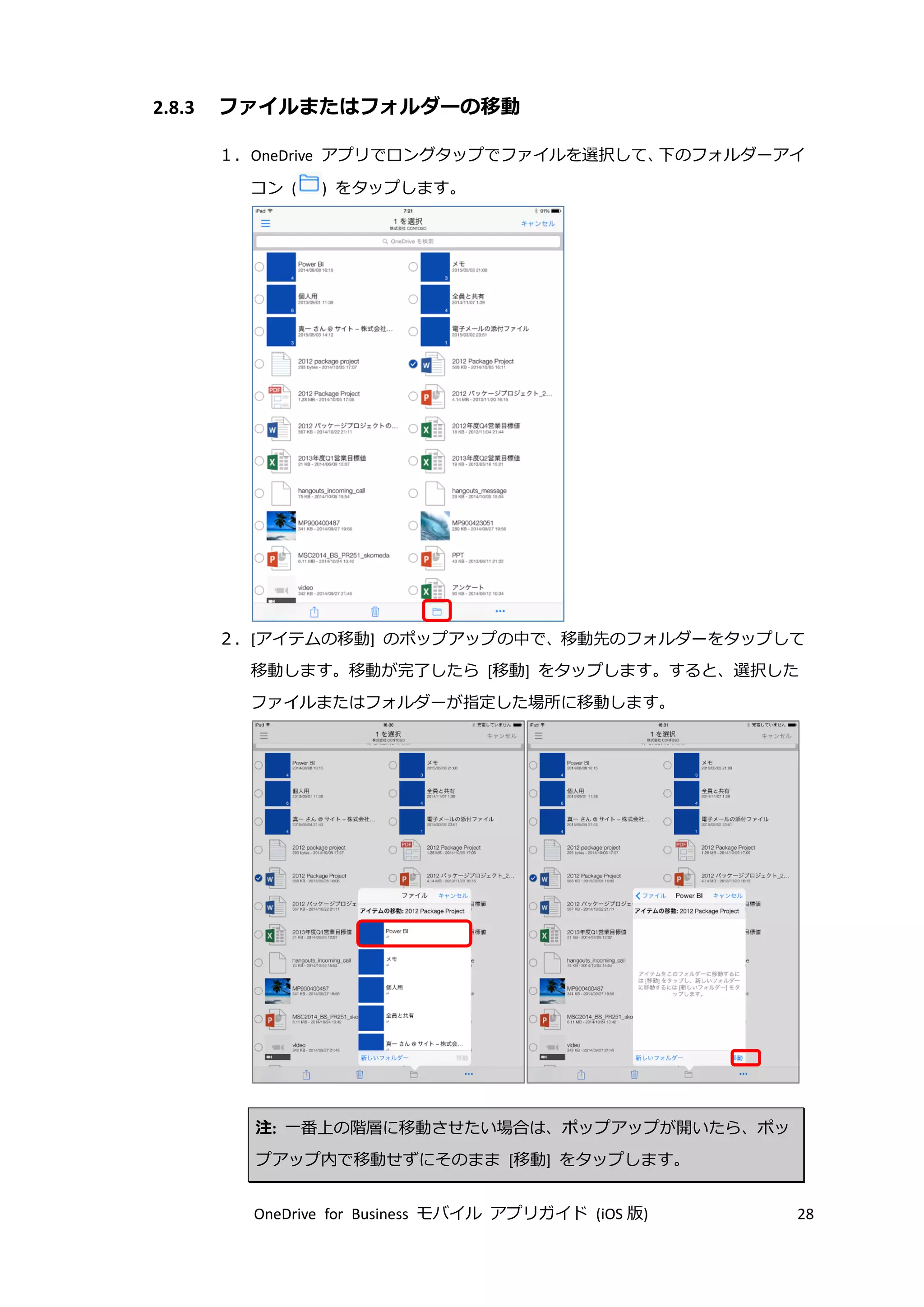 OneDrive for Business モバイル アプリガイド (iOS 版) 28
2.8.3 ファイルまたはフォルダーの移動
１．OneDrive アプリでロングタップでファイルを選択して、下のフォルダーアイ
コン ( ) をタップします。
２．[アイテムの移動] のポップアップの中で、移動先のフォルダーをタップして
移動します。移動が完了したら [移動] をタップします。すると、選択した
ファイルまたはフォルダーが指定した場所に移動します。
注: 一番上の階層に移動させたい場合は、ポップアップが開いたら、ポッ
プアップ内で移動せずにそのまま [移動] をタップします。
 