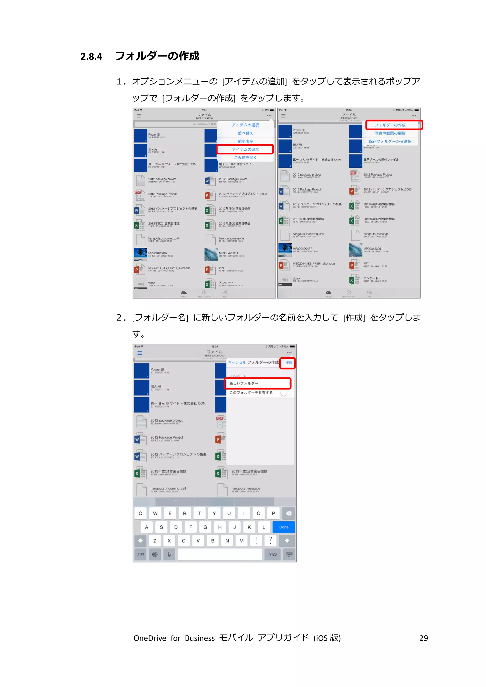 OneDrive for Business モバイル アプリガイド (iOS 版) 29
2.8.4 フォルダーの作成
１．オプションメニューの [アイテムの追加] をタップして表示されるポップア
ップで [フォルダーの作成] をタップします。
２．[フォルダー名] に新しいフォルダーの名前を入力して [作成] をタップしま
す。
 