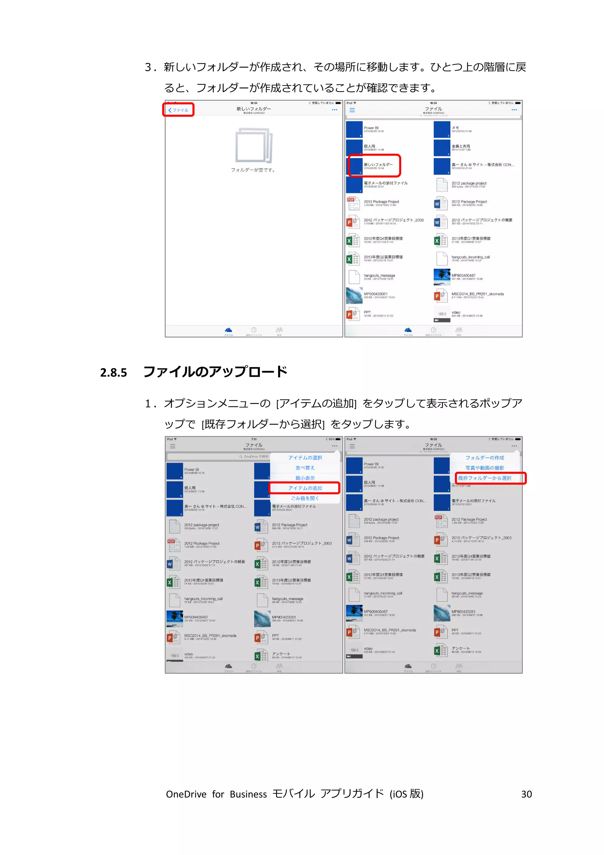 OneDrive for Business モバイル アプリガイド (iOS 版) 30
３．新しいフォルダーが作成され、その場所に移動します。ひとつ上の階層に戻
ると、フォルダーが作成されていることが確認できます。
2.8.5 ファイルのアップロード
１．オプションメニューの [アイテムの追加] をタップして表示されるポップア
ップで [既存フォルダーから選択] をタップします。
 