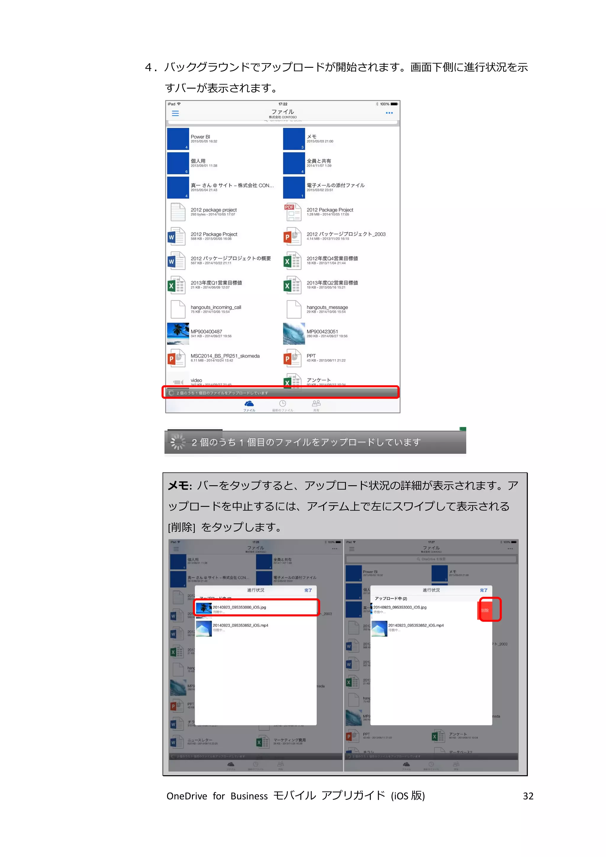 OneDrive for Business モバイル アプリガイド (iOS 版) 32
４．バックグラウンドでアップロードが開始されます。画面下側に進行状況を示
すバーが表示されます。
メモ: バーをタップすると、アップロード状況の詳細が表示されます。ア
ップロードを中止するには、アイテム上で左にスワイプして表示される
[削除] をタップします。
 