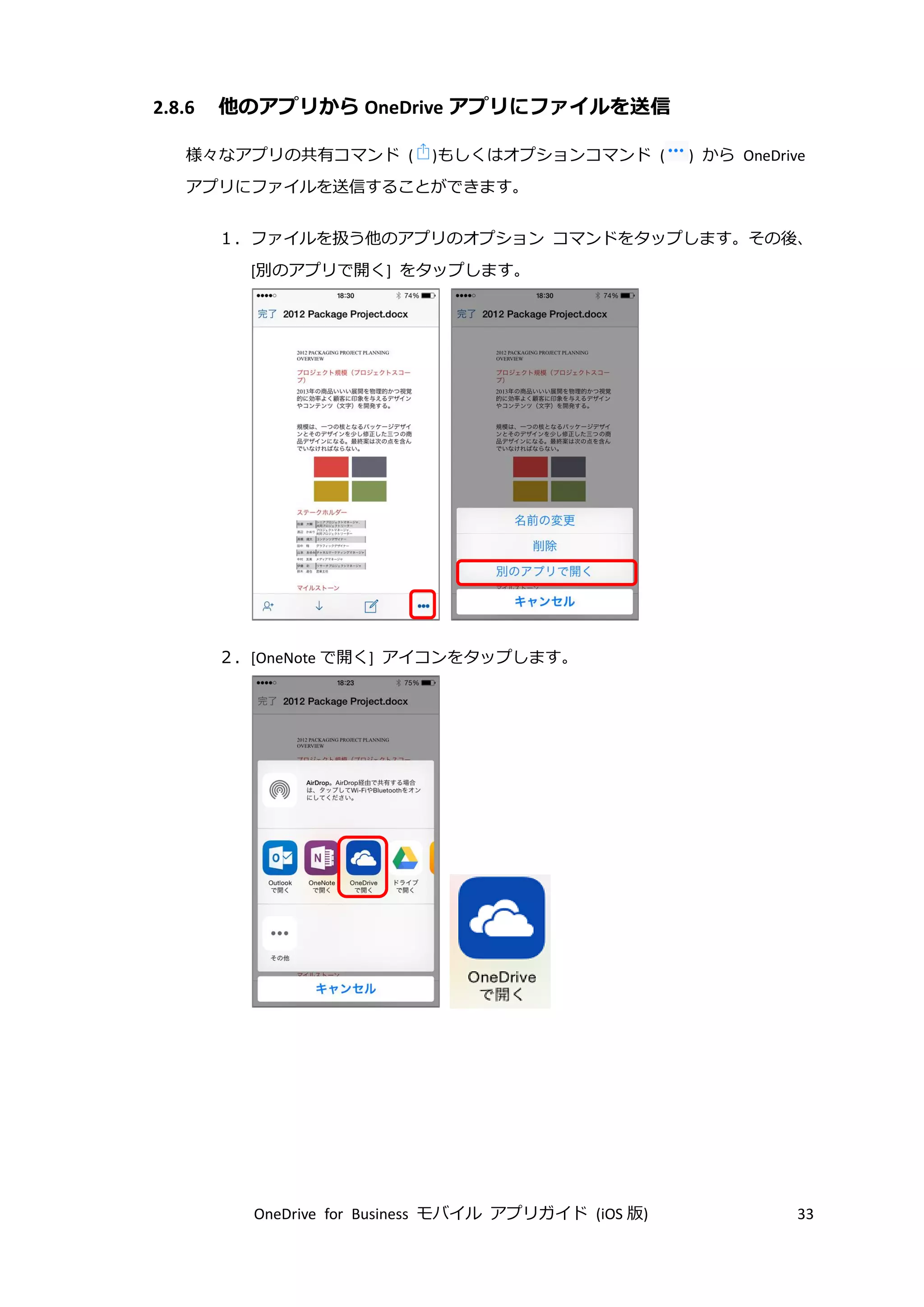 OneDrive for Business モバイル アプリガイド (iOS 版) 33
2.8.6 他のアプリから OneDrive アプリにファイルを送信
様々なアプリの共有コマンド ( )もしくはオプションコマンド ( ) から OneDrive
アプリにファイルを送信することができます。
１．ファイルを扱う他のアプリのオプション コマンドをタップします。その後、
[別のアプリで開く] をタップします。
２．[OneNote で開く] アイコンをタップします。
 