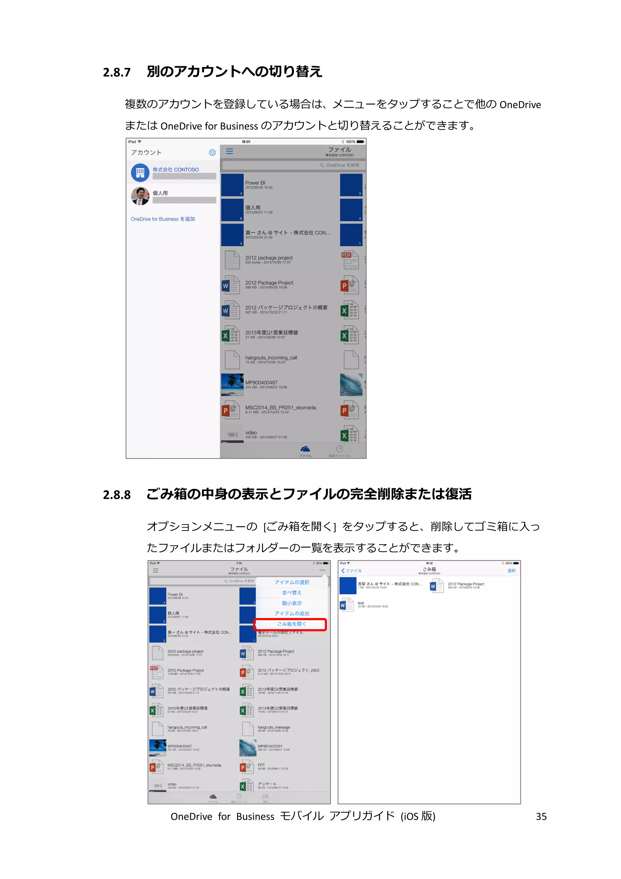 OneDrive for Business モバイル アプリガイド (iOS 版) 35
2.8.7 別のアカウントへの切り替え
複数のアカウントを登録している場合は、メニューをタップすることで他の OneDrive
または OneDrive for Business のアカウントと切り替えることができます。
2.8.8 ごみ箱の中身の表示とファイルの完全削除または復活
オプションメニューの [ごみ箱を開く] をタップすると、削除してゴミ箱に入っ
たファイルまたはフォルダーの一覧を表示することができます。
 