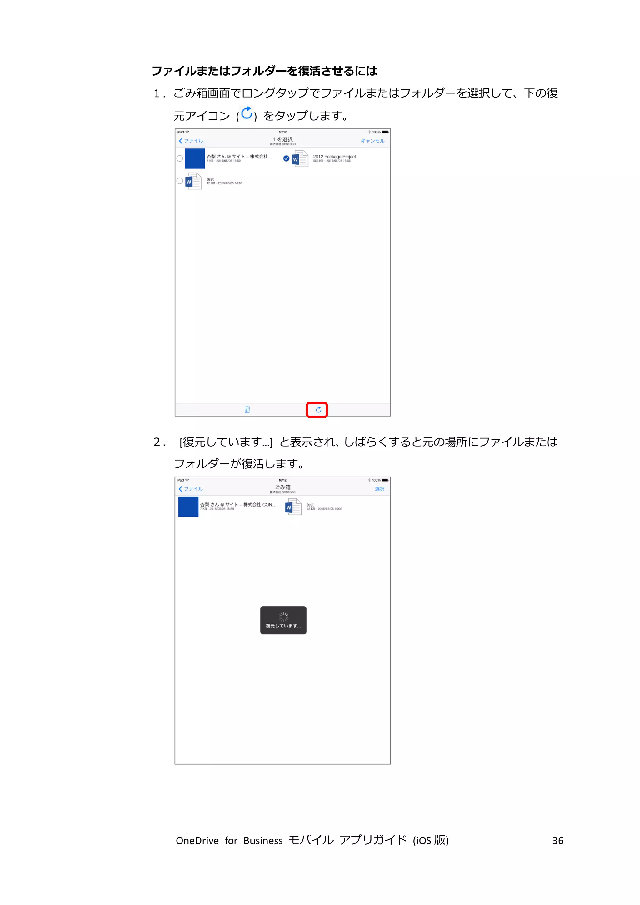 OneDrive for Business モバイル アプリガイド (iOS 版) 36
ファイルまたはフォルダーを復活させるには
１．ごみ箱画面でロングタップでファイルまたはフォルダーを選択して、下の復
元アイコン ( ) をタップします。
２． [復元しています…] と表示され、しばらくすると元の場所にファイルまたは
フォルダーが復活します。
 