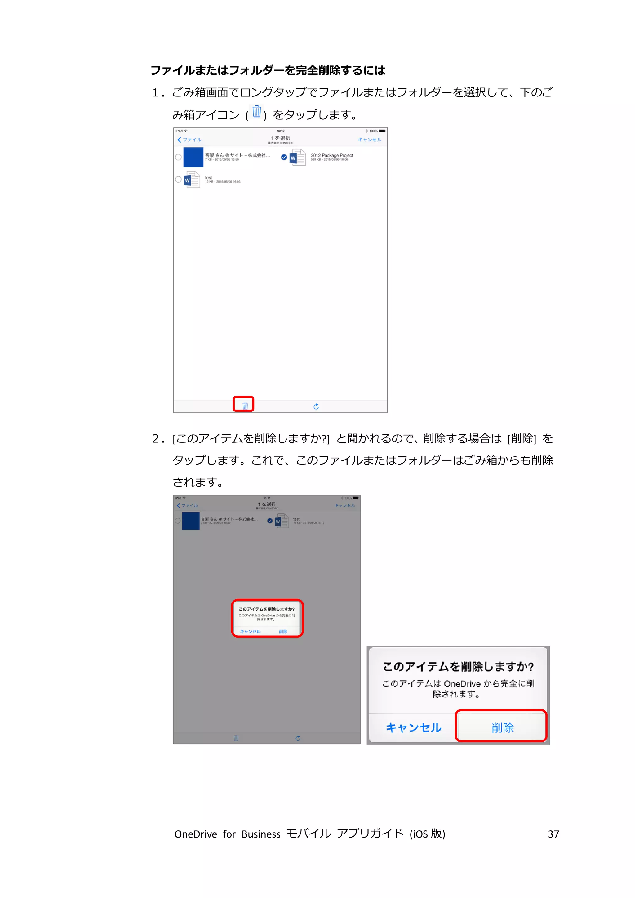 OneDrive for Business モバイル アプリガイド (iOS 版) 37
ファイルまたはフォルダーを完全削除するには
１．ごみ箱画面でロングタップでファイルまたはフォルダーを選択して、下のご
み箱アイコン ( ) をタップします。
２．[このアイテムを削除しますか?] と聞かれるので、削除する場合は [削除] を
タップします。これで、このファイルまたはフォルダーはごみ箱からも削除
されます。
 