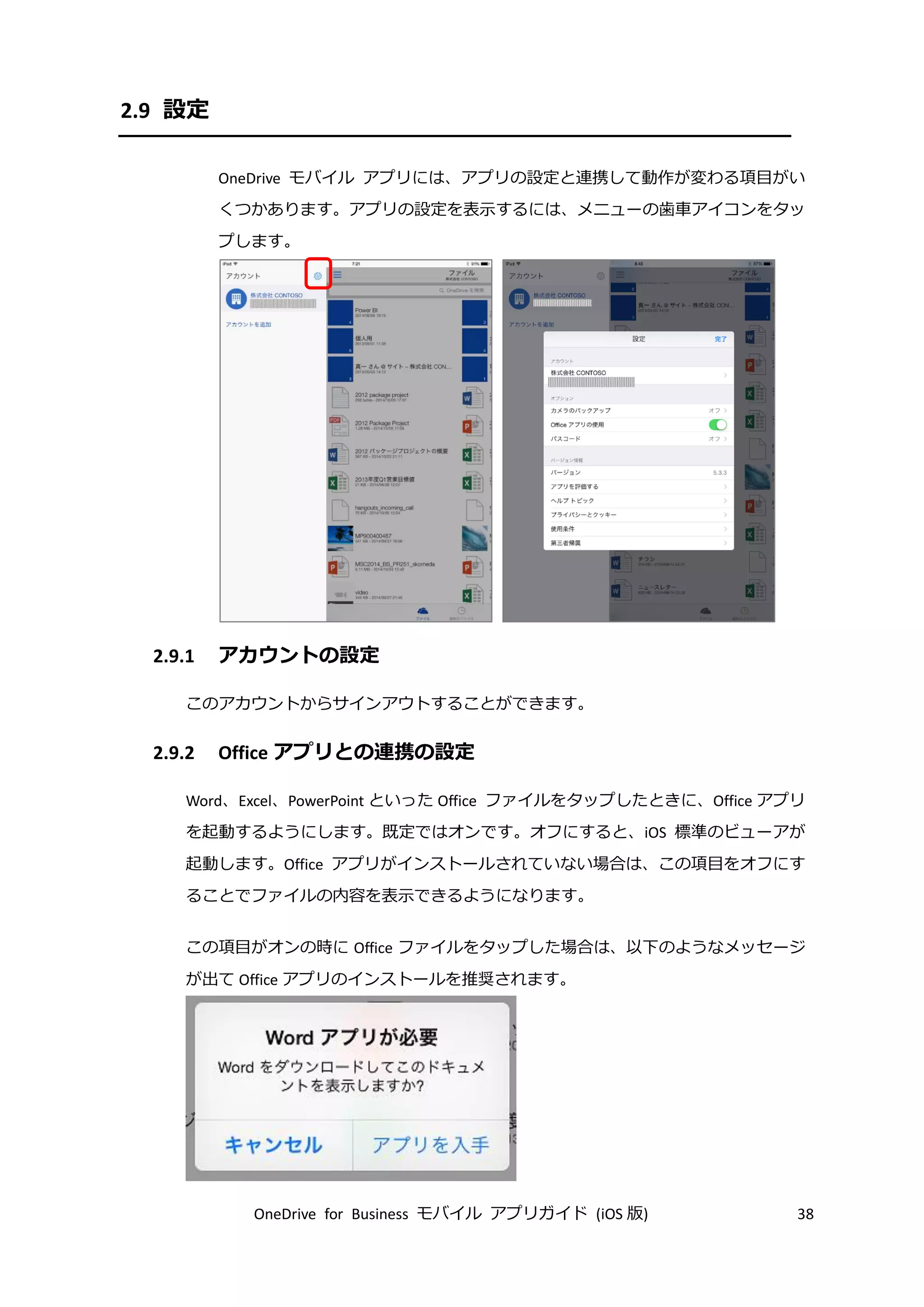 OneDrive for Business モバイル アプリガイド (iOS 版) 38
2.9 設定
OneDrive モバイル アプリには、アプリの設定と連携して動作が変わる項目がい
くつかあります。アプリの設定を表示するには、メニューの歯車アイコンをタッ
プします。
2.9.1 アカウントの設定
このアカウントからサインアウトすることができます。
2.9.2 Office アプリとの連携の設定
Word、Excel、PowerPoint といった Office ファイルをタップしたときに、Office アプリ
を起動するようにします。既定ではオンです。オフにすると、iOS 標準のビューアが
起動します。Office アプリがインストールされていない場合は、この項目をオフにす
ることでファイルの内容を表示できるようになります。
この項目がオンの時に Office ファイルをタップした場合は、以下のようなメッセージ
が出て Office アプリのインストールを推奨されます。
 