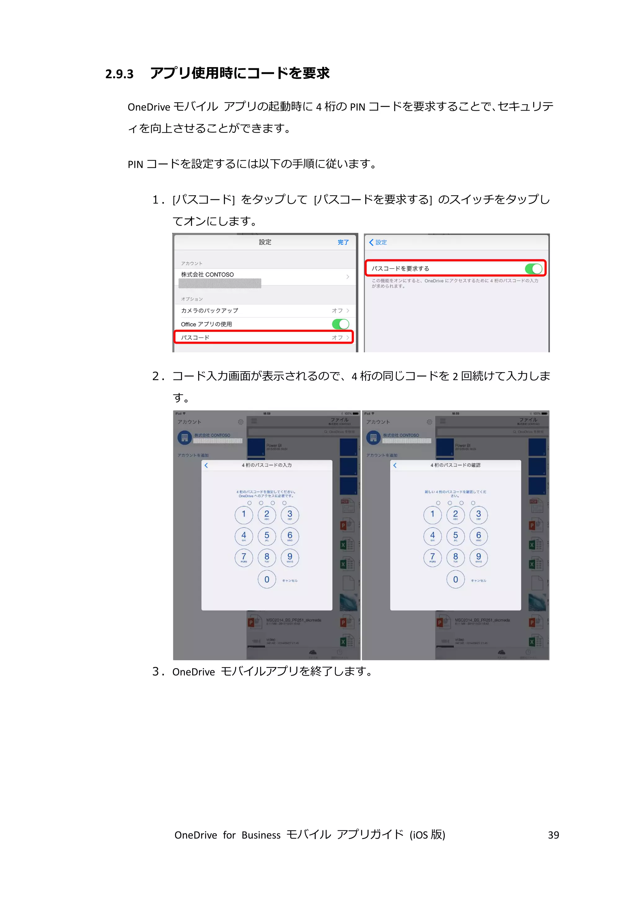 OneDrive for Business モバイル アプリガイド (iOS 版) 39
2.9.3 アプリ使用時にコードを要求
OneDrive モバイル アプリの起動時に 4 桁の PIN コードを要求することで、セキュリテ
ィを向上させることができます。
PIN コードを設定するには以下の手順に従います。
１．[パスコード] をタップして [パスコードを要求する] のスイッチをタップし
てオンにします。
２．コード入力画面が表示されるので、4 桁の同じコードを 2 回続けて入力しま
す。
３．OneDrive モバイルアプリを終了します。
 