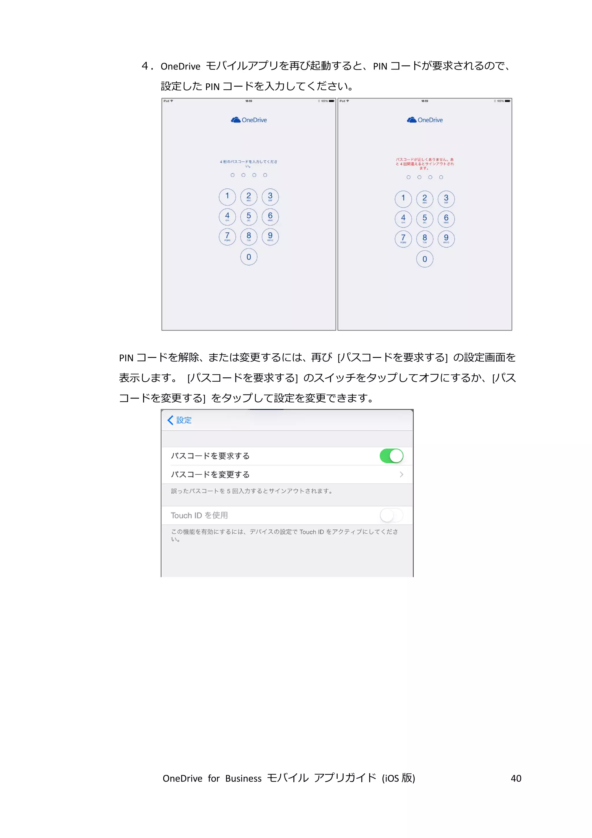 OneDrive for Business モバイル アプリガイド (iOS 版) 40
４．OneDrive モバイルアプリを再び起動すると、PIN コードが要求されるので、
設定した PIN コードを入力してください。
PIN コードを解除、または変更するには、再び [パスコードを要求する] の設定画面を
表示します。 [パスコードを要求する] のスイッチをタップしてオフにするか、[パス
コードを変更する] をタップして設定を変更できます。
 