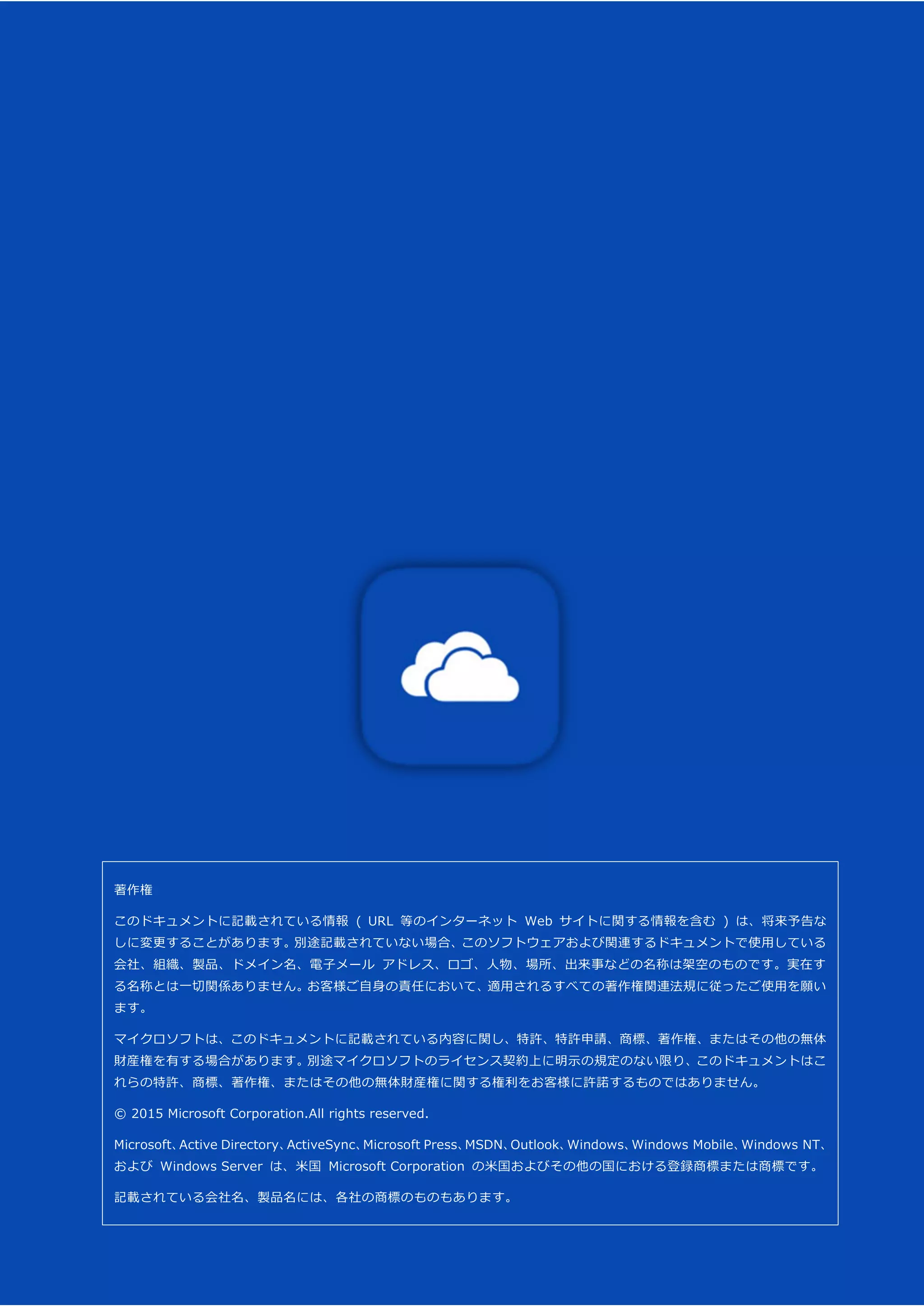 OneDrive for Business モバイル アプリガイド (iOS 版) 42
著作権
このドキュメントに記載されている情報 ( URL 等のインターネット Web サイトに関する情報を含む ) は、将来予告な
しに変更することがあります。別途記載されていない場合、このソフトウェアおよび関連するドキュメントで使用している
会社、組織、製品、ドメイン名、電子メール アドレス、ロゴ、人物、場所、出来事などの名称は架空のものです。実在す
る名称とは一切関係ありません。お客様ご自身の責任において、適用されるすべての著作権関連法規に従ったご使用を願い
ます。
マイクロソフトは、このドキュメントに記載されている内容に関し、特許、特許申請、商標、著作権、またはその他の無体
財産権を有する場合があります。別途マイクロソフトのライセンス契約上に明示の規定のない限り、このドキュメントはこ
れらの特許、商標、著作権、またはその他の無体財産権に関する権利をお客様に許諾するものではありません。
© 2015 Microsoft Corporation.All rights reserved.
Microsoft、Active Directory、ActiveSync、Microsoft Press、MSDN、Outlook、Windows、Windows Mobile、Windows NT、
および Windows Server は、米国 Microsoft Corporation の米国およびその他の国における登録商標または商標です。
記載されている会社名、製品名には、各社の商標のものもあります。
 