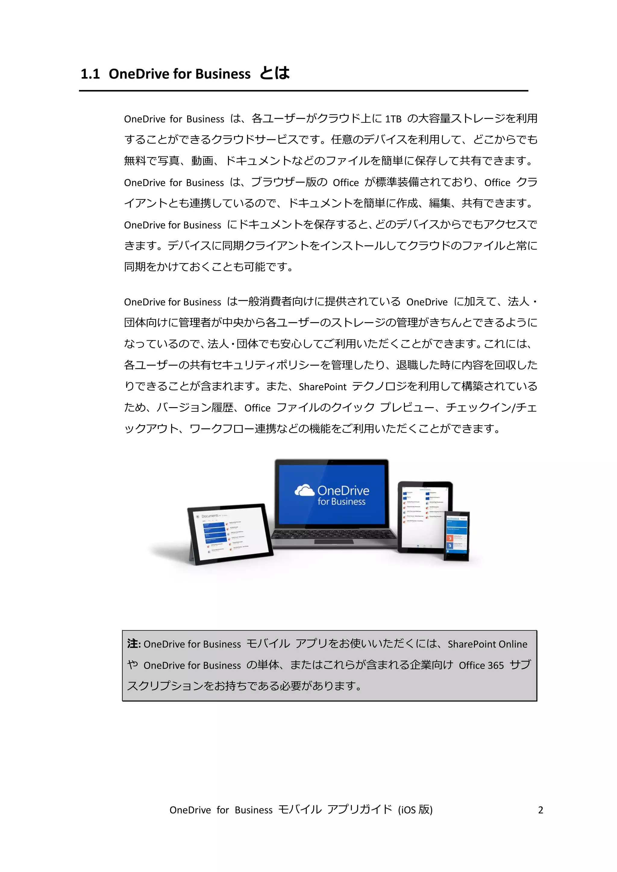 OneDrive for Business モバイル アプリガイド (iOS 版) 2
1.1 OneDrive for Business とは
OneDrive for Business は、各ユーザーがクラウド上に 1TB の大容量ストレージを利用
することができるクラウドサービスです。任意のデバイスを利用して、どこからでも
無料で写真、動画、ドキュメントなどのファイルを簡単に保存して共有できます。
OneDrive for Business は、ブラウザー版の Office が標準装備されており、Office クラ
イアントとも連携しているので、ドキュメントを簡単に作成、編集、共有できます。
OneDrive for Business にドキュメントを保存すると、どのデバイスからでもアクセスで
きます。デバイスに同期クライアントをインストールしてクラウドのファイルと常に
同期をかけておくことも可能です。
OneDrive for Business は一般消費者向けに提供されている OneDrive に加えて、法人・
団体向けに管理者が中央から各ユーザーのストレージの管理がきちんとできるように
なっているので、法人・団体でも安心してご利用いただくことができます。これには、
各ユーザーの共有セキュリティポリシーを管理したり、退職した時に内容を回収した
りできることが含まれます。また、SharePoint テクノロジを利用して構築されている
ため、バージョン履歴、Office ファイルのクイック プレビュー、チェックイン/チェ
ックアウト、ワークフロー連携などの機能をご利用いただくことができます。
注: OneDrive for Business モバイル アプリをお使いいただくには、SharePoint Online
や OneDrive for Business の単体、またはこれらが含まれる企業向け Office 365 サブ
スクリプションをお持ちである必要があります。
 