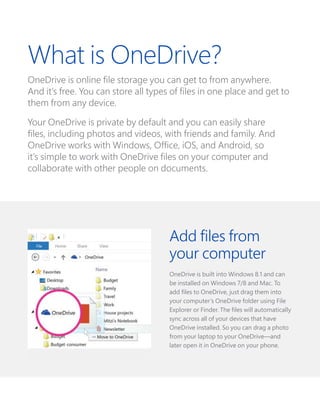 Add files from
your computer
OneDrive is built into Windows 8.1 and can
be installed on Windows 7/8 and Mac. To
add files to OneDrive, just drag them into
your computer’s OneDrive folder using File
Explorer or Finder. The files will automatically
sync across all of your devices that have
OneDrive installed. So you can drag a photo
from your laptop to your OneDrive—and
later open it in OneDrive on your phone.
What is OneDrive?
OneDrive is online file storage you can get to from anywhere.
And it’s free. You can store all types of files in one place and get to
them from any device.
Your OneDrive is private by default and you can easily share
files, including photos and videos, with friends and family. And
OneDrive works with Windows, Office, iOS, and Android, so
it’s simple to work with OneDrive files on your computer and
collaborate with other people on documents.
 