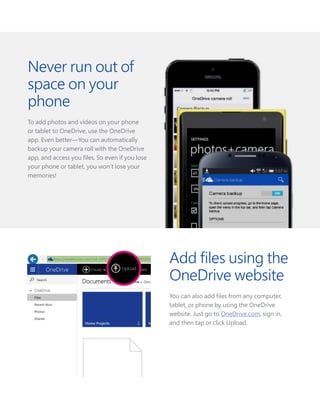 Add files using the
OneDrive website
You can also add files from any computer,
tablet, or phone by using the OneDrive
website. Just go to OneDrive.com, sign in,
and then tap or click Upload.
Never run out of
space on your
phone
To add photos and videos on your phone
or tablet to OneDrive, use the OneDrive
app. Even better—You can automatically
backup your camera roll with the OneDrive
app, and access you files. So even if you lose
your phone or tablet, you won’t lose your
memories!
 