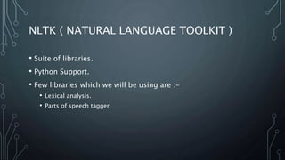 NLTK ( NATURAL LANGUAGE TOOLKIT )
• Suite of libraries.
• Python Support.
• Few libraries which we will be using are :-
• Lexical analysis.
• Parts of speech tagger
 