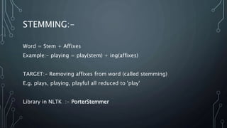STEMMING:-
Word = Stem + Affixes
Example:- playing = play(stem) + ing(affixes)
TARGET:- Removing affixes from word (called stemming)
E.g. plays, playing, playful all reduced to 'play'
Library in NLTK :- PorterStemmer
 