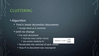 CLUSTERING
• Algorithm
• Find k (most dissimilar) documents
• Assign them as k centroid
• Until no change
• For each document
• Find the most similar cluster
• Use cosine similarity fn
• Recalculate the centroid of each cluster
• Stop If no document was reassigned
 