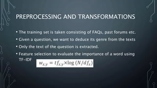 PREPROCESSING AND TRANSFORMATIONS
• The training set is taken consisting of FAQs, past forums etc.
• Given a question, we want to deduce its genre from the texts
• Only the text of the question is extracted.
• Feature selection to evaluate the importance of a word using
TF-IDF
 