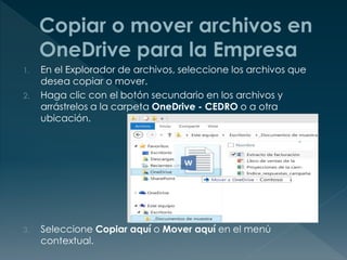 1. En el Explorador de archivos, seleccione los archivos que
desea copiar o mover.
2. Haga clic con el botón secundario en los archivos y
arrástrelos a la carpeta OneDrive - CEDRO o a otra
ubicación.
3. Seleccione Copiar aquí o Mover aquí en el menú
contextual.
 