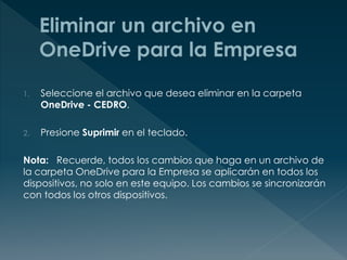 1. Seleccione el archivo que desea eliminar en la carpeta
OneDrive - CEDRO.
2. Presione Suprimir en el teclado.
Nota: Recuerde, todos los cambios que haga en un archivo de
la carpeta OneDrive para la Empresa se aplicarán en todos los
dispositivos, no solo en este equipo. Los cambios se sincronizarán
con todos los otros dispositivos.
 