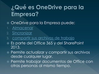  OneDrive para la Empresa puede:
1. Almacenar
2. Sincronizar
3. compartir sus archivos de trabajo
 Es parte del Office 365 y del SharePoint
2013.
 Permite actualizar y compartir sus archivos
desde cualquier lugar.
 Permite trabajar documentos de Office con
otras personas al mismo tiempo.
 