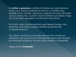 2. En Invitar a personas, escriba el nombre de cada persona
con la que desea compartir el archivo. A medida que
escribe cada nombre, aparecen sugerencias que coinciden
con sus contactos. Cuando vea el nombre que desea, haga
clic en él para agregarlo a la lista de invitaciones.
3. En la lista, seleccione el permiso que desea otorgar a las
personas. Más tarde, puede cambiar el permiso de
cualquier persona.
4. Si lo desea, escriba un mensaje para enviar a todas las
personas a las que invita. El mensaje de correo que reciben
los invitados incluye un vínculo al documento compartido.
5. Haga clic en Compartir.
 