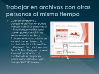  Cuando almacena y
comparte archivos en puede
trabajar con otras personas al
mismo tiempo y evitar tener
que emparejar las distintas
versiones de los archivos.
Trabaje de forma conjunta en
las versiones en línea o de
escritorio de Word, PowerPoint
o OneNote. Para los libros, use
Excel Online. Si alguien abre el
libro en la aplicación de
escritorio de no se podrá
editar en Excel Online hasta
que se cierre de nuevo.
 