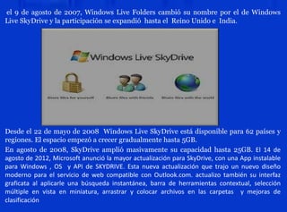 el 9 de agosto de 2007, Windows Live Folders cambió su nombre por el de Windows
Live SkyDrive y la participación se expandió hasta el Reino Unido e India.
Desde el 22 de mayo de 2008 Windows Live SkyDrive está disponible para 62 países y
regiones. El espacio empezó a crecer gradualmente hasta 5GB.
En agosto de 2008, SkyDrive amplió masivamente su capacidad hasta 25GB. El 14 de
agosto de 2012, Microsoft anunció la mayor actualización para SkyDrive, con una App instalable
para Windows , OS y API de SKYDRIVE. Esta nueva actualización que trajo un nuevo diseño
moderno para el servicio de web compatible con Outlook.com. actualizo también su interfaz
graficata al aplicarle una búsqueda instantánea, barra de herramientas contextual, selección
múltiple en vista en miniatura, arrastrar y colocar archivos en las carpetas y mejoras de
clasificación
 