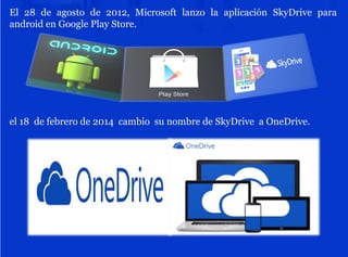 El 28 de agosto de 2012, Microsoft lanzo la aplicación SkyDrive para
android en Google Play Store.
el 18 de febrero de 2014 cambio su nombre de SkyDrive a OneDrive.
 