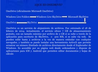 ¿QUE ES ONEDRIVE?
OneDrive (oficialmente Microsoft OneDrive)
Windows Live Folders Windows Live SkyDrive Microsoft SkyDrive
OneDrive SkyDrive
OneDrive es un servicio de alojamiento de archivos. Fue estrenado el 18 de
febrero de 2014. Actualmente, el servicio ofrece 7 GB de almacenamiento
gratuito, con un tamaño máximo por archivo de 2 GB si se sube a través de la
aplicación para escritorio de SkyDrive, o 300 MB, si se sube vía web. Se
pueden subir hasta 5 archivos a la vez de manera estándar con cualquier
navegador, y también se puede instalar una herramienta ActiveX que permite
arrastrar un número ilimitado de archivos directamente desde el Explorador de
Windows. Es accesible por su página web desde ordenadores y dispone de
aplicaciones para iOS y Android que permiten editar documentos y hojas de
cálculo
 
