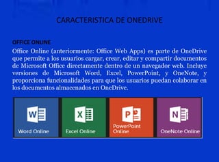 CARACTERISTICA DE ONEDRIVE
OFFICE ONLINE
Office Online (anteriormente: Office Web Apps) es parte de OneDrive
que permite a los usuarios cargar, crear, editar y compartir documentos
de Microsoft Office directamente dentro de un navegador web. Incluye
versiones de Microsoft Word, Excel, PowerPoint, y OneNote, y
proporciona funcionalidades para que los usuarios puedan colaborar en
los documentos almacenados en OneDrive.
 