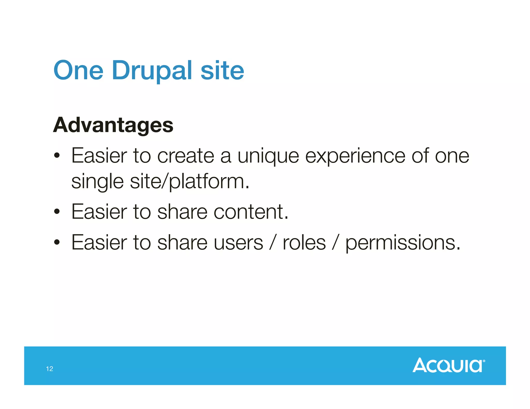 One Drupal site!
Advantages
•  Easier to create a unique experience of one
single site/platform.
•  Easier to share content.
•  Easier to share users / roles / permissions.

12

 