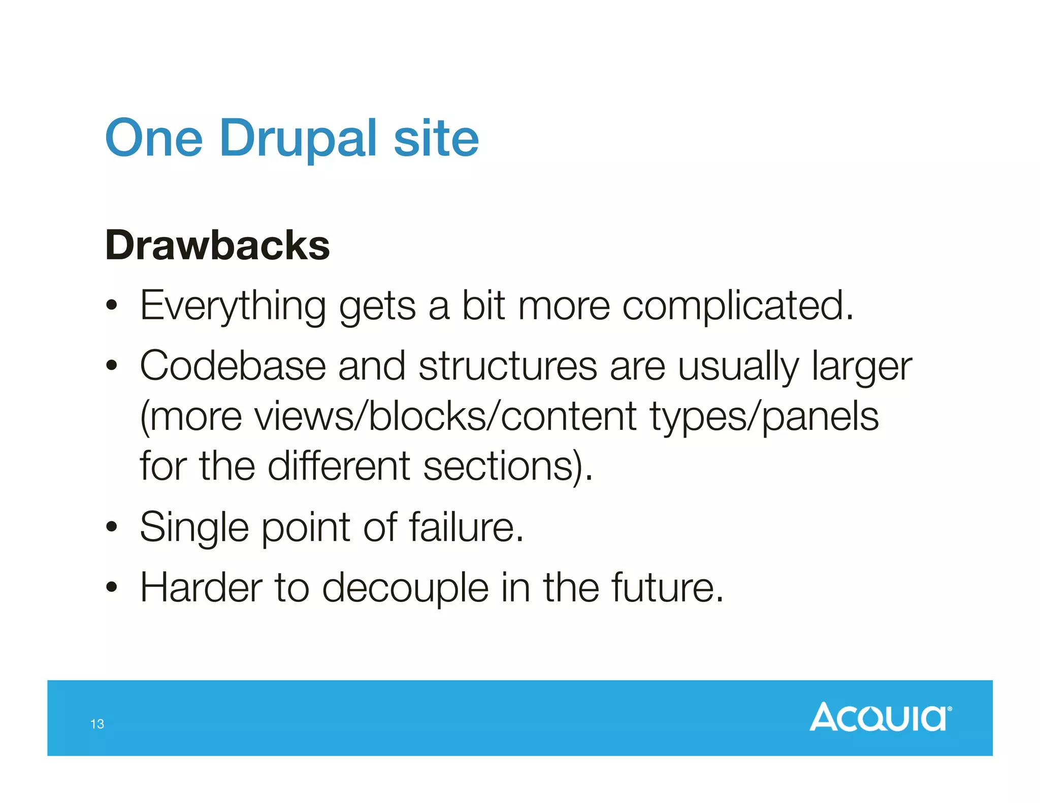 One Drupal site!
Drawbacks
•  Everything gets a bit more complicated.
•  Codebase and structures are usually larger
(more views/blocks/content types/panels
for the different sections).
•  Single point of failure.
•  Harder to decouple in the future.

13

 