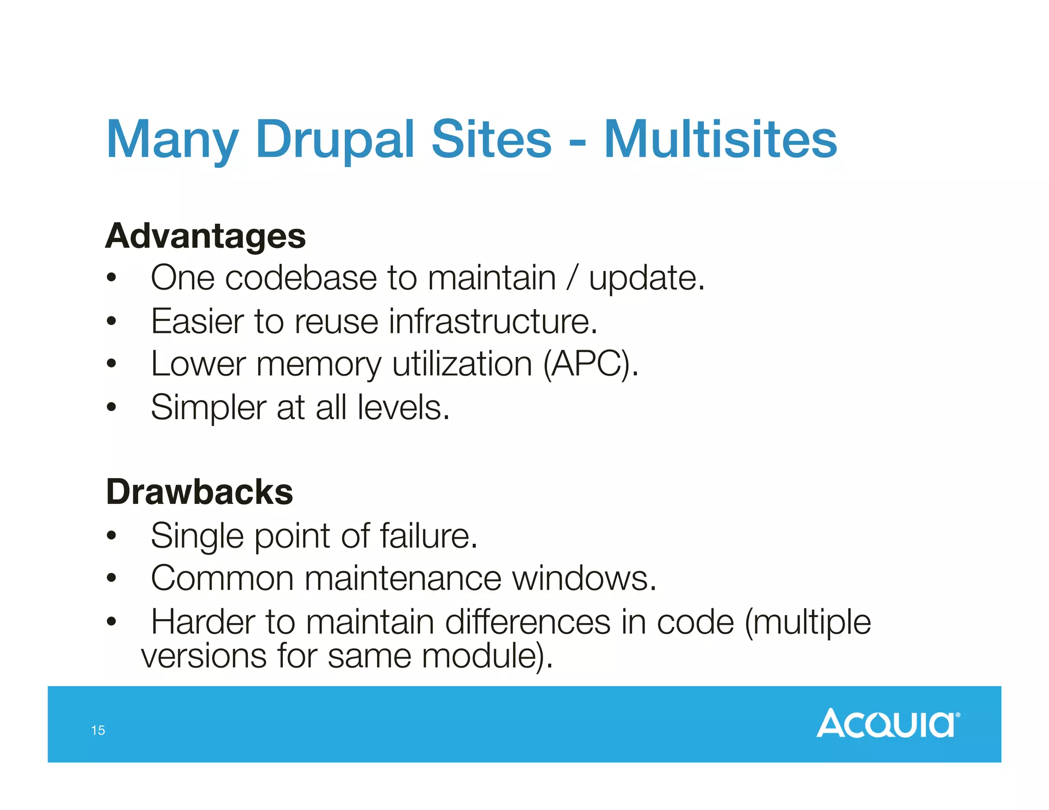 Many Drupal Sites - Multisites!
Advantages
•  One codebase to maintain / update.
•  Easier to reuse infrastructure.
•  Lower memory utilization (APC).
•  Simpler at all levels.
Drawbacks!
•  Single point of failure.
•  Common maintenance windows.
•  Harder to maintain differences in code (multiple
versions for same module).
15

 