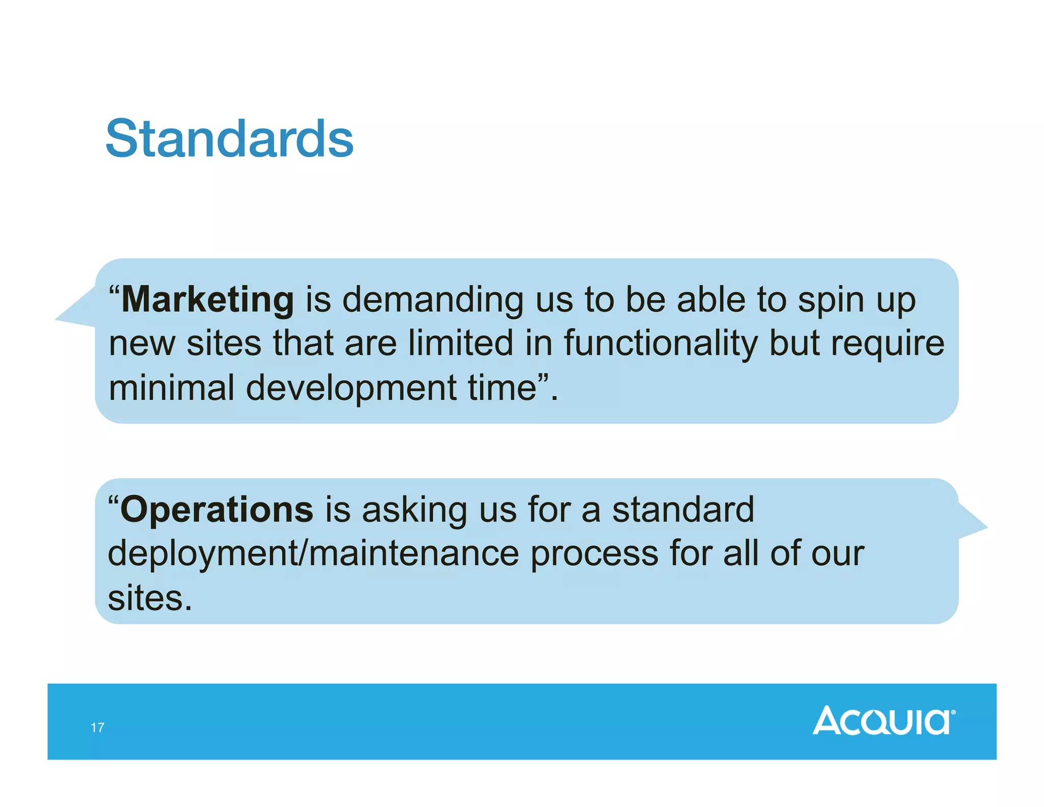 Standards!
“Marketing is demanding us to be able to spin up
new sites that are limited in functionality but require
minimal development time”.
“Operations is asking us for a standard
deployment/maintenance process for all of our
sites.

17

 