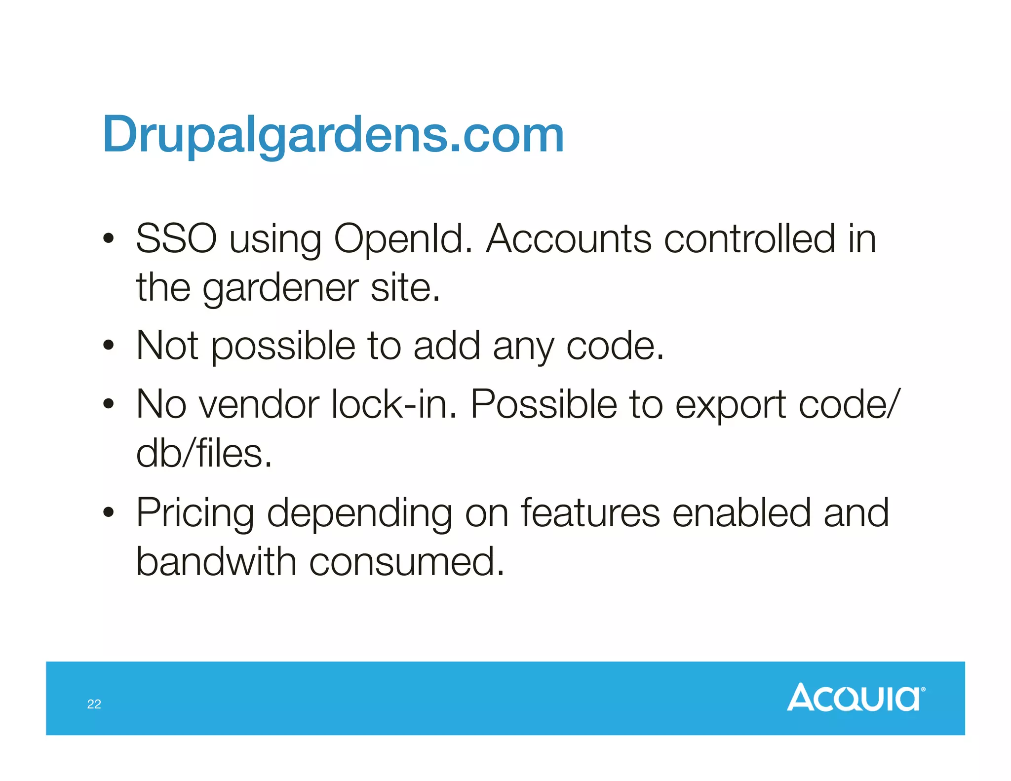 Drupalgardens.com!
•  SSO using OpenId. Accounts controlled in
the gardener site.
•  Not possible to add any code.
•  No vendor lock-in. Possible to export code/
db/ﬁles.
•  Pricing depending on features enabled and
bandwith consumed.

22

 