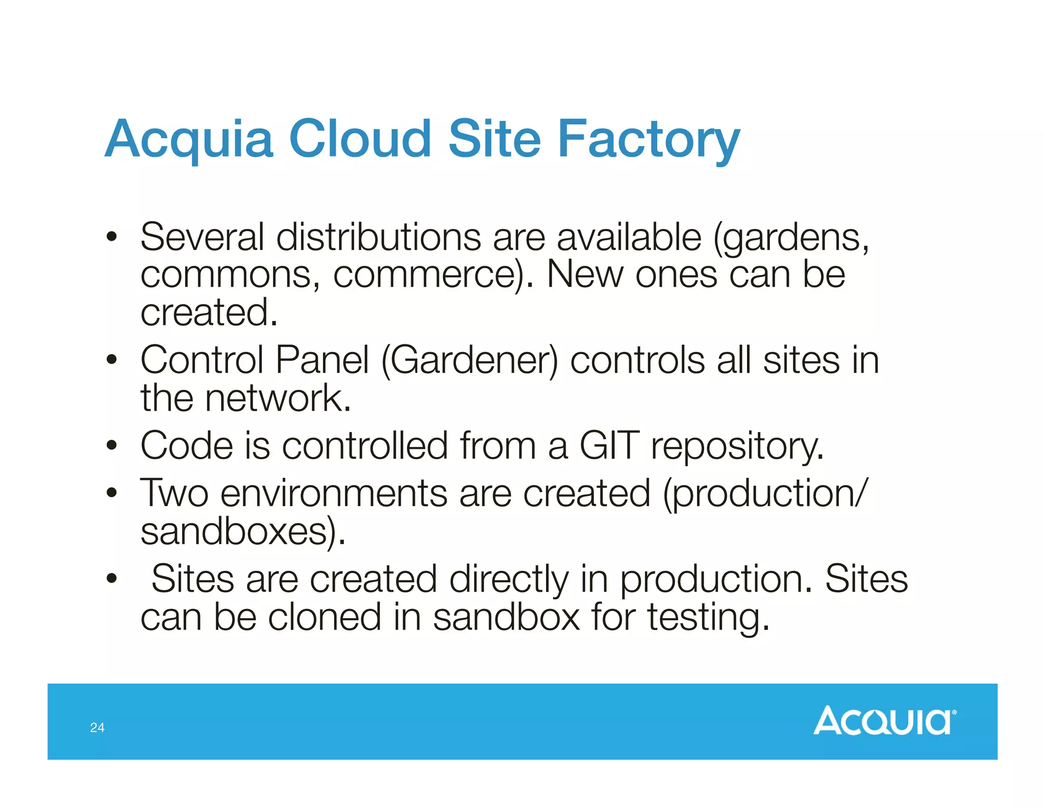 Acquia Cloud Site Factory!
•  Several distributions are available (gardens,
commons, commerce). New ones can be
created.
•  Control Panel (Gardener) controls all sites in
the network.
•  Code is controlled from a GIT repository.
•  Two environments are created (production/
sandboxes).
•  Sites are created directly in production. Sites
can be cloned in sandbox for testing.

24

 
