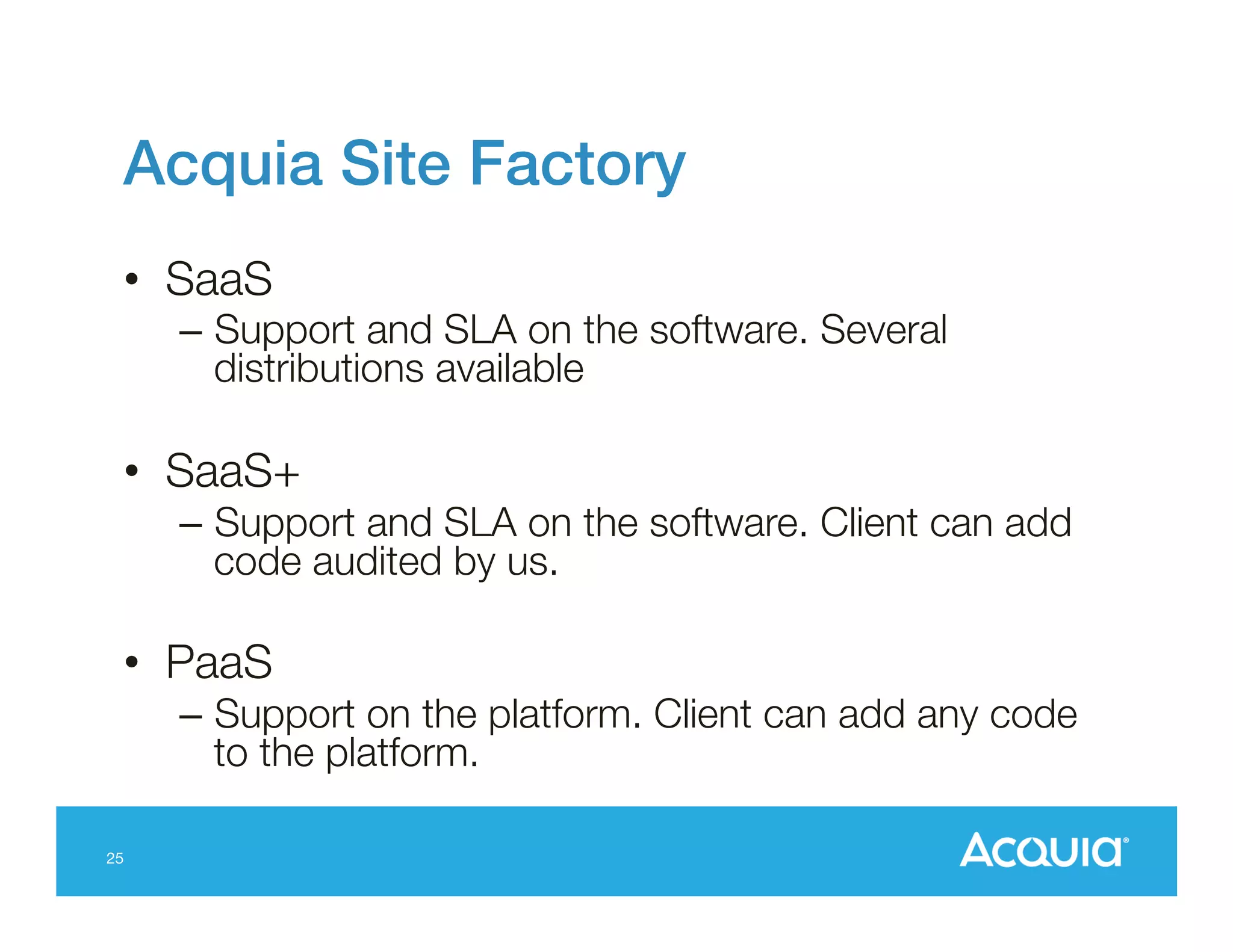 Acquia Site Factory!
•  SaaS

–  Support and SLA on the software. Several
distributions available

•  SaaS+
–  Support and SLA on the software. Client can add
code audited by us. 

•  PaaS 
–  Support on the platform. Client can add any code
to the platform.
25

 