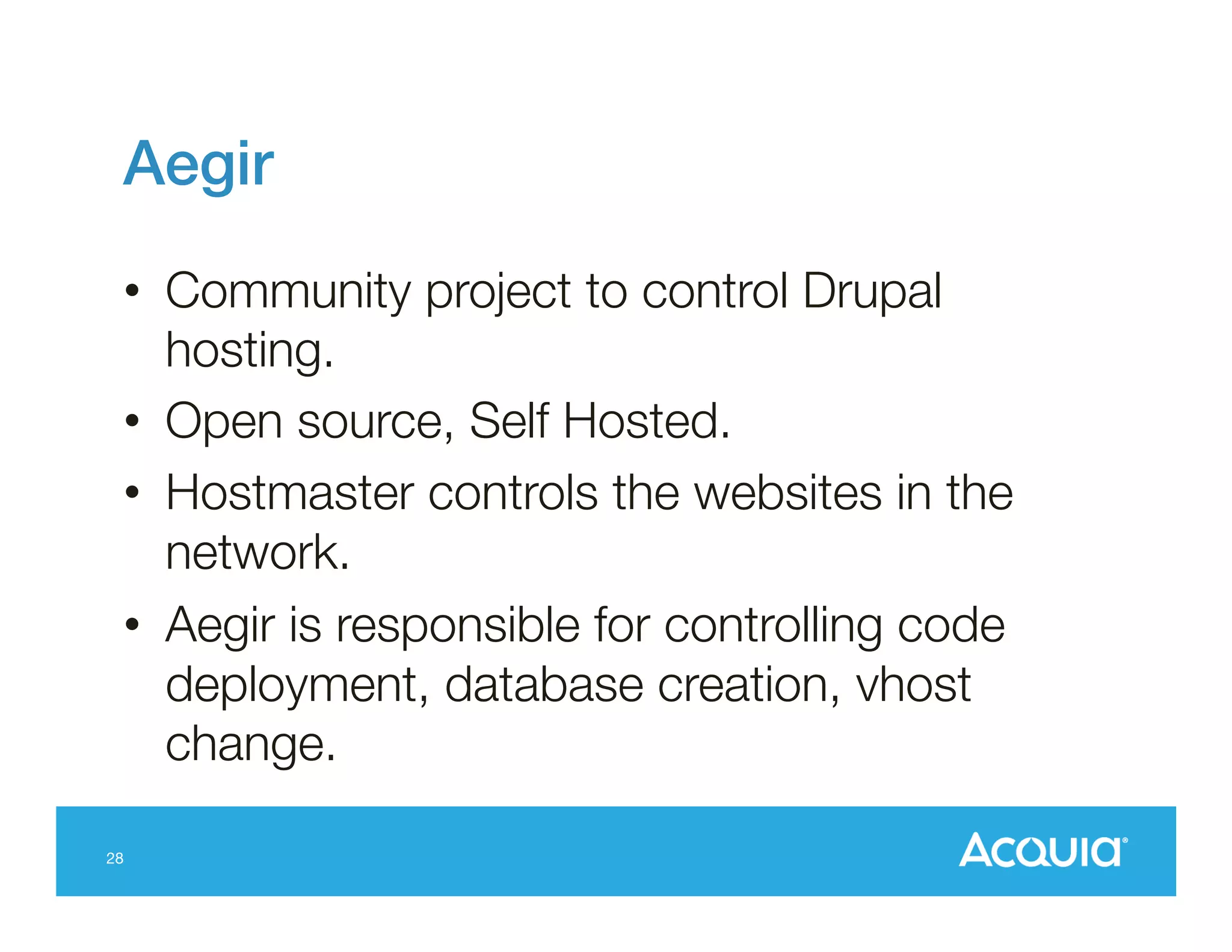 Aegir!
•  Community project to control Drupal
hosting.
•  Open source, Self Hosted.
•  Hostmaster controls the websites in the
network.
•  Aegir is responsible for controlling code
deployment, database creation, vhost
change.
28

 
