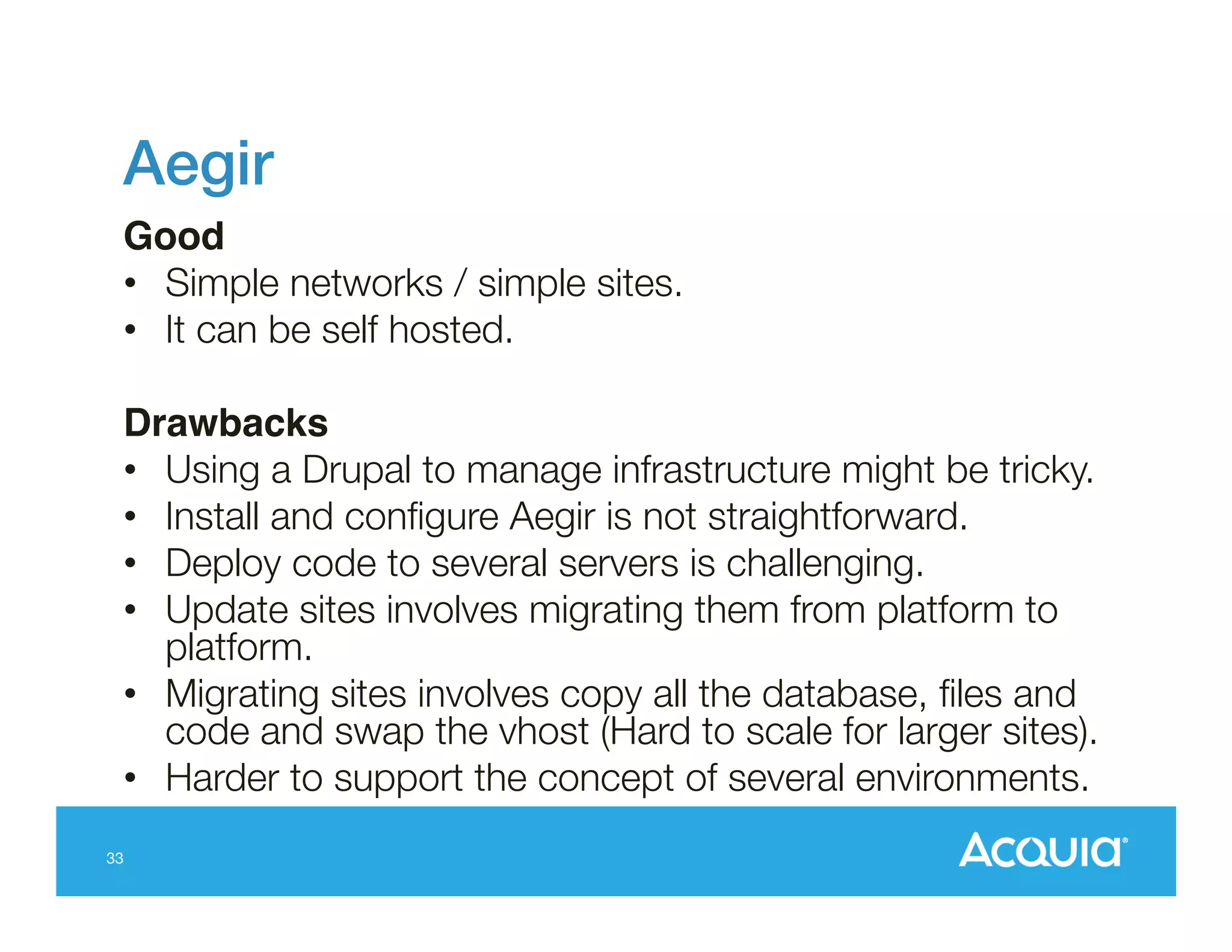 Aegir !
Good!
•  Simple networks / simple sites.
•  It can be self hosted.
Drawbacks!
•  Using a Drupal to manage infrastructure might be tricky.
•  Install and conﬁgure Aegir is not straightforward.
•  Deploy code to several servers is challenging.
•  Update sites involves migrating them from platform to
platform.
•  Migrating sites involves copy all the database, ﬁles and
code and swap the vhost (Hard to scale for larger sites).
•  Harder to support the concept of several environments.
33

 