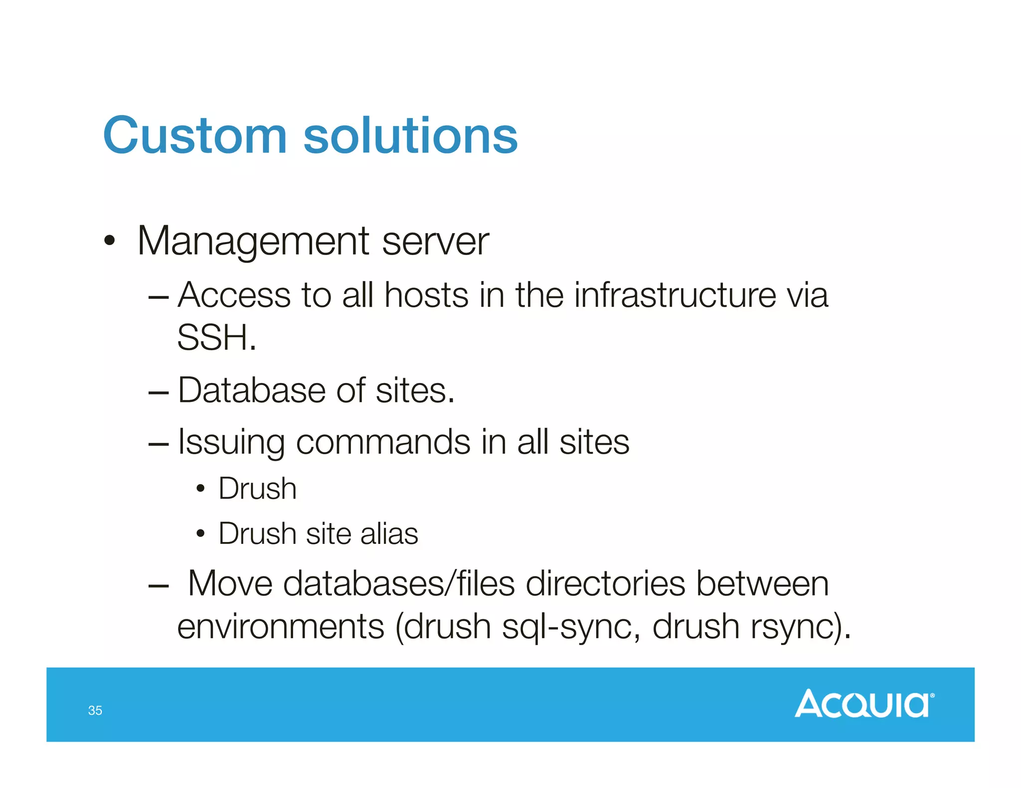 Custom solutions!
•  Management server
–  Access to all hosts in the infrastructure via
SSH.
–  Database of sites.
–  Issuing commands in all sites
•  Drush
•  Drush site alias

–  Move databases/ﬁles directories between
environments (drush sql-sync, drush rsync).
35

 