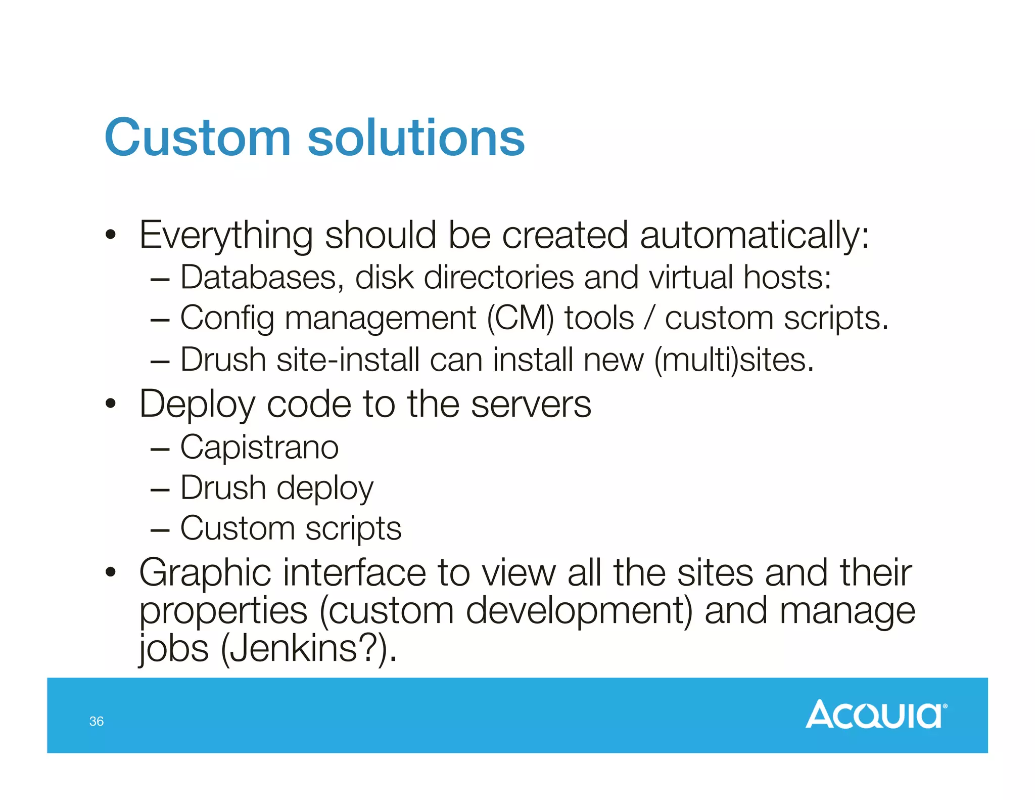 Custom solutions!
•  Everything should be created automatically:

–  Databases, disk directories and virtual hosts: 
–  Conﬁg management (CM) tools / custom scripts.
–  Drush site-install can install new (multi)sites.

•  Deploy code to the servers 
–  Capistrano
–  Drush deploy
–  Custom scripts

•  Graphic interface to view all the sites and their
properties (custom development) and manage
jobs (Jenkins?).
36

 