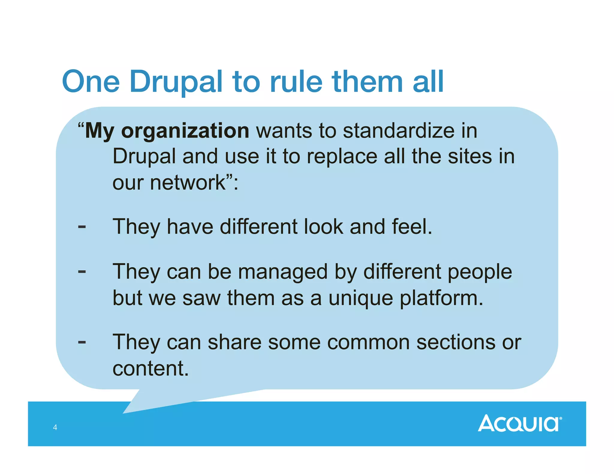 One Drupal to rule them all!
“My organization wants to standardize in
Drupal and use it to replace all the sites in
our network”:

- 
- 

They can be managed by different people
but we saw them as a unique platform.

- 
4

They have different look and feel.

They can share some common sections or
content.

 