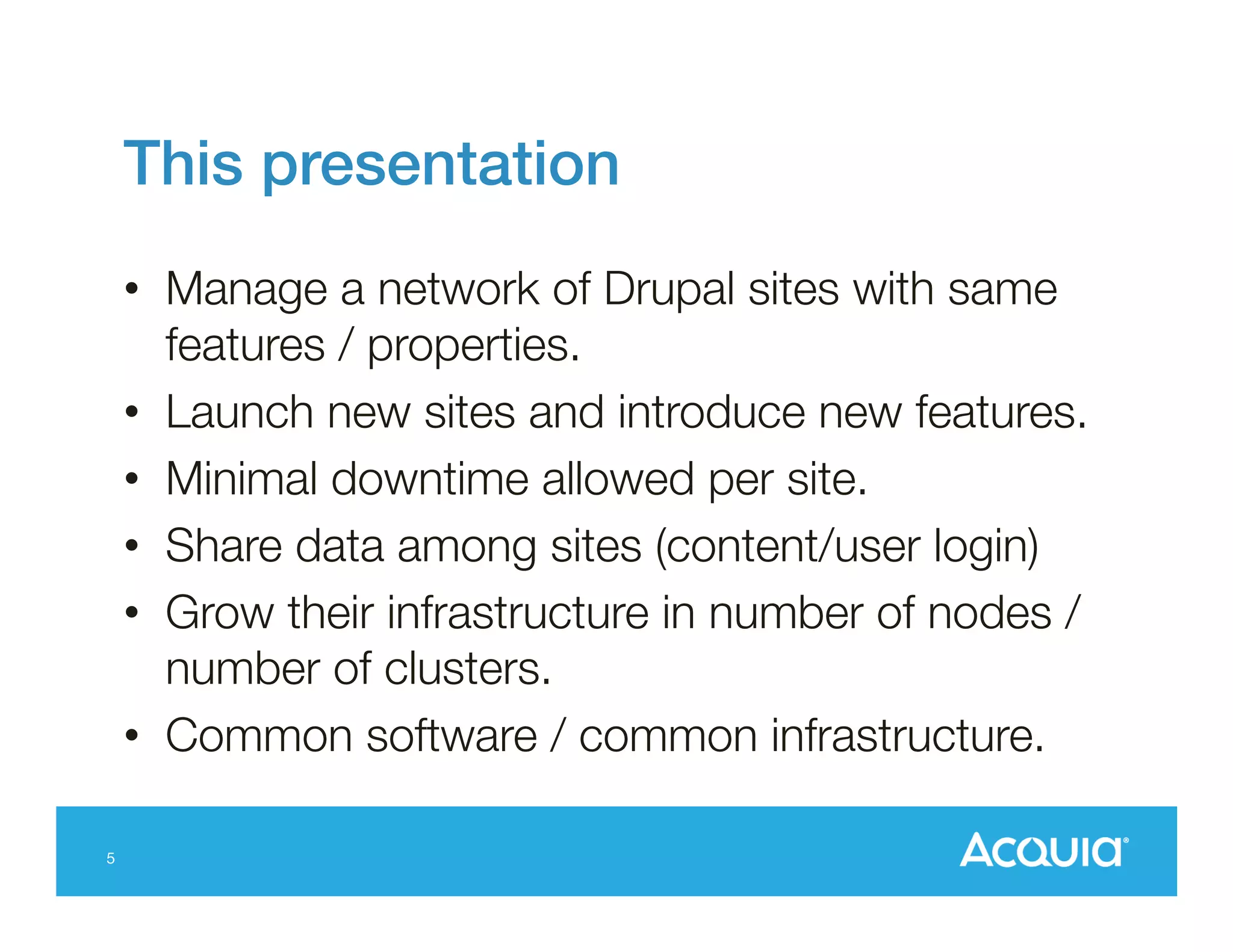 This presentation!
•  Manage a network of Drupal sites with same
features / properties.
•  Launch new sites and introduce new features.
•  Minimal downtime allowed per site.
•  Share data among sites (content/user login)
•  Grow their infrastructure in number of nodes /
number of clusters.
•  Common software / common infrastructure.
5

 