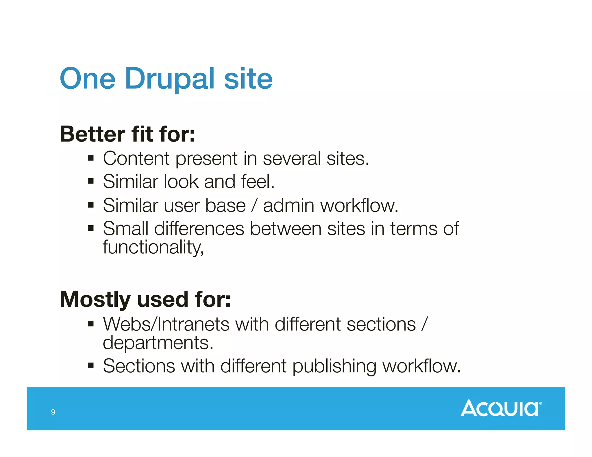 One Drupal site!
Better ﬁt for:

§  Content present in several sites.
§  Similar look and feel.
§  Similar user base / admin workﬂow.
§  Small differences between sites in terms of
functionality,

Mostly used for: 
§  Webs/Intranets with different sections /
departments.
§  Sections with different publishing workﬂow.
9

 